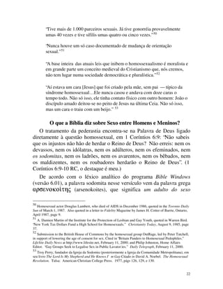 “Tive mais de 1.000 parceiros sexuais. Já tive gonorréia provavelmente
        umas 40 vezes e tive sífilis umas quatro ou cinco vezes.” 50

        “Nunca houve um só caso documentado de mudança de orientação
        sexual.” 51

        “A base inteira das atuais leis que inibem o homossexualismo é moralista e
        em grande parte um conceito medieval do Cristianismo que, nós cremos,
        não tem lugar numa sociedade democrática e pluralística.” 52

        “Aí estava um cara [Jesus] que foi criado pela mãe, sem pai — típico da
        síndrome homossexual… Ele nunca casou e andava com doze caras o
        tempo todo. Não só isso, ele tinha contato físico com outro homem: João o
        discípulo amado deitou-se no peito de Jesus na última Ceia. Não só isso,
        mas um cara o traiu com um beijo.” 53

        O que a Bíblia diz sobre Sexo entre Homens e Meninos?
   O tratamento da pederastia encontra-se na Palavra de Deus ligado
diretamente à questão homossexual, em 1 Coríntios 6:9: “Não sabeis
que os injustos não hão de herdar o Reino de Deus? Não erreis: nem os
devassos, nem os idólatras, nem os adúlteros, nem os efeminados, nem
os sodomitas, nem os ladrões, nem os avarentos, nem os bêbados, nem
os maldizentes, nem os roubadores herdarão o Reino de Deus”. (1
Coríntios 6:9-10 RC, o destaque é meu.)
   De acordo com o léxico analítico do programa Bible Windows
(versão 6.01), a palavra sodomita nesse versículo vem da palavra grega
+UVHQRNR’WMY (arsenokoites), que significa um adulto do sexo
  U    RNR’

50
  Homosexual actor Douglas Lambert, who died of AIDS in December 1986, quoted in the Toronto Daily
Sun of March 1, 1987. Also quoted in a letter to Fidelity Magazine by James H. Cotter of Barrie, Ontario,
April 1987, page 9.
51
   A. Damien Martin of the Institute for the Protection of Lesbian and Gay Youth, quoted in Warren Bird.
“New York Tax Dollars Fund a High School for Homosexuals.” Christianity Today, August 9, 1985, page
37.
52
   Submission to the British House of Commons by the homosexual group OutRage, led by Peter Tatchell,
in support of lowering the age of consent for sex. Cited in “Britain Panders to Homosexual Pedophiles.”
LifeSite Daily News at http://www.lifesite.net, February 11, 2000; and Philip Johnston, Home Affairs
Editor. “Gay Groups Seek to Legalise Sex in Public Lavator ies.” Daily Telegraph, February 11, 2000.
53
   Troy Perry, fundador da Igreja da Sodomia (posteriormente a Igreja da Comunidade Metropolitana), em
seu livro The Lord Is My Shepherd and He Knows I'm Gay Citado in David A. Noebel. The Homosexual
                                                        .
Revolution. Tulsa: American Christian College Press. 1977, págs 126, 129, e 130.


                                                                                                       22
 