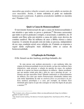 masculino que pratica relações sexuais com outro adulto ou menino do
sexo masculino. Assim, o termo sodomita aí pode ser traduzido
homossexual e pederasta. A palavra arsenokoites também se encontra
em 1 Timóteo 1:10.



                  Qual é a Causa do Homossexualismo?
   O movimento homossexual diz que a causa da homossexualidade é
um mistério e que todos os povos a praticam.54 Devemos acrescentar
que todos os povos praticam o estupro, o assassinato, o adultério, etc. O
mundo sem Deus acha um mistério a causa de todos esses desvios da
conduta saudável. Mas há milhares de anos a Bíblia oferece a única
resposta: A semente do pecado está em todas as pessoas, independente
de cor, raça, condição social, sexo, religião, etc. Contudo, as respostas a
seguir darão explicações mais detalhadas sobre as causas da
homossexualidade.

                        A Explicação da Psicologia
     O Dr. Gerard van den Aardweg, psicólogo holandês, diz:

            Se uma pessoa sem nenhum preconceito e sem nenhuma idéia das
        origens da homossexualidade tivesse de decidir, na base dos melhores fatos
        disponíveis, onde procurar a solução da questão da causa, ela acabaria
        tendo de se apoiar em fatores psicológicos na infância… Quem acreditaria
        que um menino criado pela mãe e pela tia, sem a presença do pai… se
        tornaria um tipo masculino firme? Quando analisamos os relacionamentos
        de infância, fica claro que muitos homossexuais efeminados tinham uma
        vida muito dependente da mãe na ausência física ou psicológica do pai.
        Essa ausência psicológica é o caso, por exemplo, do homem fraco
        dominado pela esposa ou que não consegue ser uma boa figura de pai para
        o menino”. 55


54
  Dez Verdades sobre a Homossexualidade, folheto sem data publicado pelo Grupo Gay da Bahia e
guardado no arquivo do autor.
55
  Dr. Gerard van den Aardweg, The Battle for Normality (Ignatius Press: San Francisco-EUA, 1997), pp.
33,34.


                                                                                                    23
 