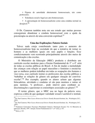 • Figuras de autoridade abertamente homossexuais, tais como
          professores.
               •     Tolerância social e legal aos atos homossexuais.
             • A apresentação do homossexualismo como uma conduta normal ou
          desejável.56


   O Dr. Cameron também nota em seu estudo que muitas pessoas
conseguiram abandonar a conduta homossexual com a ajuda da
psicoterapia ou através de uma conversão espiritual.57

                  Uma das Explicações: Fatores Sociais
    Talvez nada esteja contribuindo tanto para o aumento do
homossexualismo hoje na sociedade do que a tentativa de tornar os
homens e as mulheres iguais em seus papéis e funções. Esse
condicionamento vem ocorrendo principalmente através dos meios de
comunicação e das escolas.
     O Ministério da Educação (MEC) produziu e distribuiu um
currículo escolar moderno para o Ensino Fundamental de 1ª a 4ª série
de todas as escolas públicas do Brasil. A fim de mudar a mentalidade
das crianças com relação ao papel masculino e feminino e ensiná-las
que as mulheres podem trabalhar em todas as ocupações dos homens e
vice-versa, esse currículo instrui os professores das escolas públicas a
“trabalhar as relações de gênero em qualquer situação do convívio
escolar”. 58 Por exemplo, quando os alunos acham que algumas
brincadeiras, atividades e condutas só são para meninos e outras só
para meninas, “o professor… pode intervir para combater as
discriminações e questionar os estereótipos associados ao gênero”. 59
     O termo gênero, que o MEC usa no lugar da palavra sexo,
expressa a idéia de que qualquer variedade sexual é aceitável e normal,
56
  Dr. Paul Cameron, What Causes Homosexual Desire (Family Research Institute, Inc.: Washington, D.C.,
1992).
57
  Dr. Paul Cameron, What Causes Homosexual Desire (Family Research Institute, Inc.: Washington, D.C.,
1992).
58
  Parâmetros Curriculares Nacionais (Pluralidade Cultural e Orientação Sexual), Vol. 10, Ministério da
Educação, Brasília, 1997. Atenção: Ensino Fundamental de 1ª a 4ª série, p. 145.
59
     Idem, p. 145.


                                                                                                   25
 