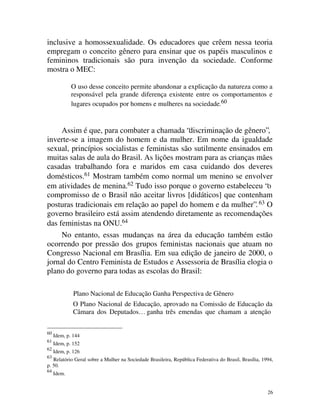 inclusive a homossexualidade. Os educadores que crêem nessa teoria
empregam o conceito gênero para ensinar que os papéis masculinos e
femininos tradicionais são pura invenção da sociedade. Conforme
mostra o MEC:

             O uso desse conceito permite abandonar a explicação da natureza como a
             responsável pela grande diferença existente entre os comportamentos e
             lugares ocupados por homens e mulheres na sociedade.60


     Assim é que, para combater a chamada “discriminação de gênero”,
inverte-se a imagem do homem e da mulher. Em nome da igualdade
sexual, princípios socialistas e feministas são sutilmente ensinados em
muitas salas de aula do Brasil. As lições mostram para as crianças mães
casadas trabalhando fora e maridos em casa cuidando dos deveres
domésticos.61 Mostram também como normal um menino se envolver
em atividades de menina.62 Tudo isso porque o governo estabeleceu “o
compromisso de o Brasil não aceitar livros [didáticos] que contenham
posturas tradicionais em relação ao papel do homem e da mulher”. 63 O
governo brasileiro está assim atendendo diretamente as recomendações
das feministas na ONU.64
     No entanto, essas mudanças na área da educação também estão
ocorrendo por pressão dos grupos feministas nacionais que atuam no
Congresso Nacional em Brasília. Em sua edição de janeiro de 2000, o
jornal do Centro Feminista de Estudos e Assessoria de Brasília elogia o
plano do governo para todas as escolas do Brasil:

              Plano Nacional de Educação Ganha Perspectiva de Gênero
              O Plano Nacional de Educação, aprovado na Comissão de Educação da
              Câmara dos Deputados… ganha três emendas que chamam a atenção


60
     Idem, p. 144
61
     Idem, p. 152
62
     Idem, p. 126
63
   Relatório Geral sobre a Mulher na Sociedade Brasileira, República Federativa do Brasil, Brasília, 1994,
p. 50.
64
     Idem.


                                                                                                       26
 
