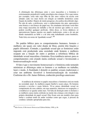 A eliminação das diferenças entre o sexo masculino e o feminino é
           extremamente prejudicial à saúde psicológica das crianças. Foi o que notou,
           por exemplo, certa mãe cuja filha de dez anos voltava da escola com
           atitudes cada vez mais hostis em relação ao trabalho doméstico como
           função da mulher. Depois de muito pesquisar, ela acabou descobrindo algo.
           Na sala de aula, a professora, sem o conhecimento dos pais, apresentava
           uma boneca e um boneco de papel nus. Os estudantes deveriam vestir-lhes
           uma roupa masculina de trabalho a fim de mostrar que ambos os sexos
           podem escolher qualquer profissão. Além disso, os livros didáticos só
           apresentavam figuras opostas aos papéis tradicionais, como a de um pai
           dando mamadeira ao bebê e a de uma mãe trabalhando como bombeiro.
           Tudo feito em nome da “igualdade sexual”. 68


   No padrão bíblico para os comportamentos humanos, homens e
mulheres são iguais em valor diante de Deus, porém têm funções e
papéis diferentes. Contudo, a igualdade sexual que as feministas estão
impondo está produzindo uma sociedade onde homens e mulheres
ocupam um a função do outro e perdem a referência bíblica de
identidade sexual masculina e feminina. Essa tendência unissex para os
comportamentos está criando muita confusão sexual e favorecendo a
homossexualização social.
   O fato é que o movimento homossexual e o feminista estão tentando
minimizar as diferenças entre os homens e as mulheres no trabalho,
lazer e moda. A finalidade é demolir os padrões sexuais tradicionais e
criar um ambiente favorável à homossexualização da sociedade.
Conforme diz o Dr. James Dobson, conhecido psicólogo americano:

               A tendência de misturar os papéis masculinos e femininos está em moda
           na sociedade atual. As mulheres jogam futebol e usam calças. Os homens
           assistem a novelas e usam brincos. Vê-se pouca identidade sexual no
           comprimento de seus cabelos, em suas maneiras, interesses ou ocupações, e
           a tendência é se igualar ainda mais. Tal falta de distinção entre os homens e
           as mulheres causa muita confusão na mente das crianças com relação à sua
           própria identidade de papel sexual. Elas ficam sem um modelo claro para
           imitar e acabam tendo de andar sozinhas como que cegas, à procura da
           conduta e atitudes apropriadas para elas.


68
     Julio Severo, O Movimento Homossexual (Editora Betânia, 1998), p. 86.


                                                                                      28
 