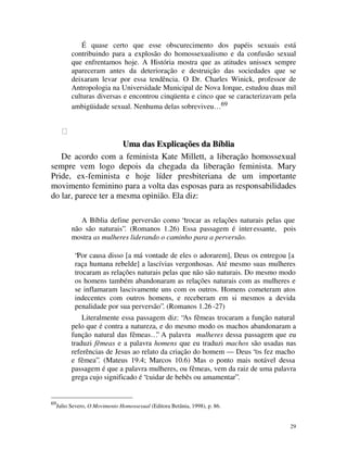É quase certo que esse obscurecimento dos papéis sexuais está
           contribuindo para a explosão do homossexualismo e da confusão sexual
           que enfrentamos hoje. A História mostra que as atitudes unissex sempre
           apareceram antes da deterioração e destruição das sociedades que se
           deixaram levar por essa tendência. O Dr. Charles Winick, professor de
           Antropologia na Universidade Municipal de Nova Iorque, estudou duas mil
           culturas diversas e encontrou cinqüenta e cinco que se caracterizavam pela
           ambigüidade sexual. Nenhuma delas sobreviveu… 69




                      Uma das Explicações da Bíblia
   De acordo com a feminista Kate Millett, a liberação homossexual
sempre vem logo depois da chegada da liberação feminista. Mary
Pride, ex-feminista e hoje líder presbiteriana de um importante
movimento feminino para a volta das esposas para as responsabilidades
do lar, parece ter a mesma opinião. Ela diz:

              A Bíblia define perversão como “trocar as relações naturais pelas que
           não são naturais”. (Romanos 1.26) Essa passagem é inter essante, pois
           mostra as mulheres liderando o caminho para a perversão.

            “Por causa disso [a má vontade de eles o adorarem], Deus os entregou [a
            raça humana rebelde] a lascívias vergonhosas. Até mesmo suas mulheres
            trocaram as relações naturais pelas que não são naturais. Do mesmo modo
            os homens também abandonaram as relações naturais com as mulheres e
            se inflamaram lascivamente uns com os outros. Homens cometeram atos
            indecentes com outros homens, e receberam em si mesmos a devida
            penalidade por sua perversão”. (Romanos 1.26 -27)
               Literalmente essa passagem diz: “As fêmeas trocaram a função natural
           pelo que é contra a natureza, e do mesmo modo os machos abandonaram a
           função natural das fêmeas…” A palavra mulheres dessa passagem que eu
           traduzi fêmeas e a palavra homens que eu traduzi machos são usadas nas
           referências de Jesus ao relato da criação do homem — Deus “os fez macho
           e fêmea”. (Mateus 19.4; Marcos 10.6) Mas o ponto mais notável dessa
           passagem é que a palavra mulheres, ou fêmeas, vem da raiz de uma palavra
           grega cujo significado é “cuidar de bebês ou amamentar”.


69
     Julio Severo, O Movimento Homossexual (Editora Betânia, 1998), p. 86.


                                                                                   29
 