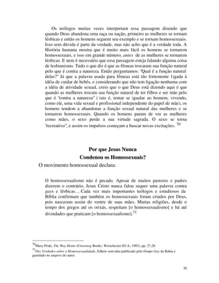 Os teólogos muitas vezes interpretam essa passagem dizendo que
           quando Deus abandona uma raça ou nação, primeiro as mulheres se tornam
           lésbicas e então os homens seguem seu exemplo e se tornam homossexuais.
           Isso sem dúvida é parte da verdade, mas não acho que é a verdade toda. A
           História humana mostra que é muito mais fácil os homens se tornarem
           homossexuais, e isso em grande número, antes de as mulheres se tornarem
           lésbicas. E nem é necessário que essa passagem esteja falando alguma coisa
           de lesbianismo. Tudo o que diz é que as fêmeas trocaram sua função natural
           pelo que é contra a natureza. Então perguntamos: “Qual é a função natural
           delas?” Já que a palavra usada para fêmeas está tão fortemente l igada à
           idéia de cuidar de bebês, e considerando que não tem ligação nenhuma com
           a idéia de atividade sexual, creio que o que Deus está dizendo aqui é que
           quando as mulheres trocam sua função natural de ter filhos e ser mãe pelo
           que é “contra a natureza” ( isto é, tentar se igualar ao homem, vivendo,
           como ele, uma vida sexual e profissional independente do papel de mãe), os
           homens tendem a abandonar a função sexual natural das mulheres e se
           tornarem homossexuais. Quando os homens param de ver as mulheres
           como mães, o sexo perde a sua virtude sagrada. O sexo se torna
           “recreativo”, e assim os impulsos começam a buscar novas excitações. 70




                          Por que Jesus Nunca
                      Condenou os Homossexuais?
       O movimento homossexual declara:

           O homossexualismo não é pecado. Apesar de muitos pastores e padres
           dizerem o contrário, Jesus Cristo nunca falou sequer uma palavra contra
           gays e lésbicas… Cada vez mais importantes teólogos e estudiosos da
           Bíblia confirmam que também os homossexuais foram criados por Deus,
           pois nasceram assim do ventre de suas mães. Muitas religiões, desde o
           tempo dos gregos até os orixás, respeitam [o homossexualismo] e há até
           divindades que praticam [o homossexualismo].71




70
     Mary Pride, The Way Home (Crossway Books: Westchester-EUA, 1985), pp. 27,28.
71
  Dez Verdades sobre a Homossexualidade, folheto sem data publicado pelo Grupo Gay da Bahia e
guardado no arquivo do autor.


                                                                                                30
 
