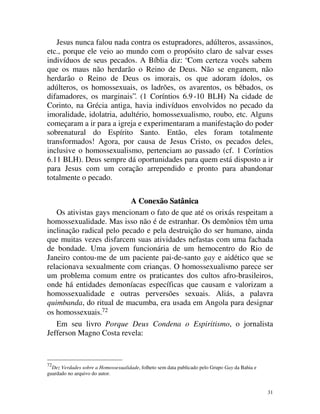 Jesus nunca falou nada contra os estupradores, adúlteros, assassinos,
etc., porque ele veio ao mundo com o propósito claro de salvar esses
indivíduos de seus pecados. A Bíblia diz: “Com certeza vocês sabem
que os maus não herdarão o Reino de Deus. Não se enganem, não
herdarão o Reino de Deus os imorais, os que adoram ídolos, os
adúlteros, os homossexuais, os ladrões, os avarentos, os bêbados, os
difamadores, os marginais”. (1 Coríntios 6.9 -10 BLH) Na cidade de
Corinto, na Grécia antiga, havia indivíduos envolvidos no pecado da
imoralidade, idolatria, adultério, homossexualismo, roubo, etc. Alguns
começaram a ir para a igreja e experimentaram a manifestação do poder
sobrenatural do Espírito Santo. Então, eles foram totalmente
transformados! Agora, por causa de Jesus Cristo, os pecados deles,
inclusive o homossexualismo, pertenciam ao passado (cf. 1 Coríntios
6.11 BLH). Deus sempre dá oportunidades para quem está disposto a ir
para Jesus com um coração arrependido e pronto para abandonar
totalmente o pecado.

                          A Conexão Satânica
   Os ativistas gays mencionam o fato de que até os orixás respeitam a
homossexualidade. Mas isso não é de estranhar. Os demônios têm uma
inclinação radical pelo pecado e pela destruição do ser humano, ainda
que muitas vezes disfarcem suas atividades nefastas com uma fachada
de bondade. Uma jovem funcionária de um hemocentro do Rio de
Janeiro contou-me de um paciente pai-de-santo gay e aidético que se
relacionava sexualmente com crianças. O homossexualismo parece ser
um problema comum entre os praticantes dos cultos afro-brasileiros,
onde há entidades demoníacas específicas que causam e valorizam a
homossexualidade e outras perversões sexuais. Aliás, a palavra
quimbanda, do ritual de macumba, era usada em Angola para designar
os homossexuais.72
   Em seu livro Porque Deus Condena o Espiritismo, o jornalista
Jefferson Magno Costa revela:


72
  Dez Verdades sobre a Homossexualidade, folheto sem data publicado pelo Grupo Gay da Bahia e
guardado no arquivo do autor.


                                                                                                31
 