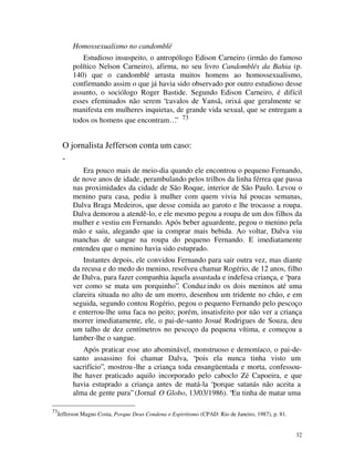 Homossexualismo no candomblé
              Estudioso insuspeito, o antropólogo Edison Carneiro (irmão do famoso
           político Nelson Carneiro), afirma, no seu livro Candomblés da Bahia (p.
           140) que o candomblé arrasta muitos homens ao homossexualismo,
           confirmando assim o que já havia sido observado por outro estudioso desse
           assunto, o sociólogo Roger Bastide. Segundo Edison Carneiro, é difícil
           esses efeminados não serem “cavalos de Yansã, orixá que geralmente se
           manifesta em mulheres inquietas, de grande vida sexual, que se entregam a
           todos os homens que encontram…” 73


       O jornalista Jefferson conta um caso:
       -
              Era pouco mais de meio-dia quando ele encontrou o pequeno Fernando,
           de nove anos de idade, perambulando pelos trilhos da linha férrea que passa
           nas proximidades da cidade de São Roque, interior de São Paulo. Levou o
           menino para casa, pediu à mulher com quem vivia há poucas semanas,
           Dalva Braga Medeiros, que desse comida ao garoto e lhe trocasse a roupa.
           Dalva demorou a atendê-lo, e ele mesmo pegou a roupa de um dos filhos da
           mulher e vestiu em Fernando. Após beber aguardente, pegou o menino pela
           mão e saiu, alegando que ia comprar mais bebida. Ao voltar, Dalva viu
           manchas de sangue na roupa do pequeno Fernando. E imediatamente
           entendeu que o menino havia sido estuprado.
               Instantes depois, ele convidou Fernando para sair outra vez, mas diante
           da recusa e do medo do menino, resolveu chamar Rogério, de 12 anos, filho
           de Dalva, para fazer companhia àquela assustada e indefesa criança, e “para
           ver como se mata um porquinho”. Conduz indo os dois meninos até uma
           clareira situada no alto de um morro, desenhou um tridente no chão, e em
           seguida, segundo contou Rogério, pegou o pequeno Fernando pelo pescoço
           e enterrou-lhe uma faca no peito; porém, insatisfeito por não ver a criança
           morrer imediatamente, ele, o pai-de-santo Josué Rodrigues de Souza, deu
           um talho de dez centímetros no pescoço da pequena vítima, e começou a
           lamber-lhe o sangue.
              Após praticar esse ato abominável, monstruoso e demoníaco, o pai-de-
           santo assassino foi chamar Dalva, “pois ela nunca tinha visto um
           sacrifício”, mostrou -lhe a criança toda ensangüentada e morta, confessou-
           lhe haver praticado aquilo incorporado pelo caboclo Zé Capoeira, e que
           havia estuprado a criança antes de matá-la “porque satanás não aceita a
           alma de gente pura” (Jornal O Globo, 13/03/1986). “Eu tinha de matar uma

73
     Jefferson Magno Costa, Porque Deus Condena o Espiritismo (CPAD: Rio de Janeiro, 1987), p. 81.


                                                                                                     32
 