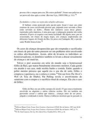 pessoa e dar o sangue para exu. Ele estava pedindo”, foram suas palavras ao
           ser preso três dias após o crime. (Revista Veja, 19/03/1986, p. 111).74


           Escândalos e crimes no rastro das religiões africanas
               O bárbaro crime praticado pelo pai-de-santo Josué é mais um entre
           centenas de casos envolvendo pessoas que, julgando estar servindo a Deus
           estão servindo ao diabo… Diante dos inúmeros casos desse gênero
           registrados pela imprensa, é uma pena que a indignação popular não tenha
           memória. O povo se esquece com muita facilidade. Há alguns anos, por ter
           assassinado, em rituais de magia negra, seis crianças seqüestradas em
           diferentes lugares do Estado do Rio, foi preso em Cantagalo, RJ, o pai-de-
           santo Waldir Souza Lima.75


   Os casos de crianças desaparecidas que são estupradas e sacrificadas
em rituais de pais-de-santo parecem ser um problema sério envolvendo
os cultos afro-brasileiros. Assim, além de levarem os indivíduos ao
homossexualismo, os demônios também os levam a abusar sexualmente
de crianças e até matá-las.
   Talvez o pior assassino em série do mundo seja o homossexual
Gilles de Rais, que matou brutalmente oitocentos meninos. Cada garoto
era atraído à sua casa, onde recebia banho e comida. Então, quando o
pobre menino pensava que aquele era o seu dia de sorte, Gilles o
estuprava e queimava, ou o cortava e comia.76 Em seu livro The Devil’s
Web (A Teia do Diabo), Pat Pulling revela o envolvimento do
satanismo com o estupro e o sacrifício ritual de crianças. Ela cita o caso
de Gilles:

               Gilles de Rais era um nobre europeu do século 15 que estava totalmente
           envolvido na alquimia e outras ciências ocultas. Ele era também um
           pervertido sexual e sadista que matava… crianças antes de ser preso,
           julgado e condenado à morte. Outras evidências mostram que no passado os




74
     Jefferson Magno Costa, Porque Deus Condena o Espiritismo (CPAD: Rio de Janeiro, 1987), pp. 66-68.
75
     Jefferson Magno Costa, Porque Deus Condena o Espiritismo (CPAD: Rio de Janeiro, 1987), p. 73..
76
     Cf. Dr. Paul Cameron, The Gay 90s (Adroit Press: Franklin-EUA, 1993), p. 46.


                                                                                                      33
 