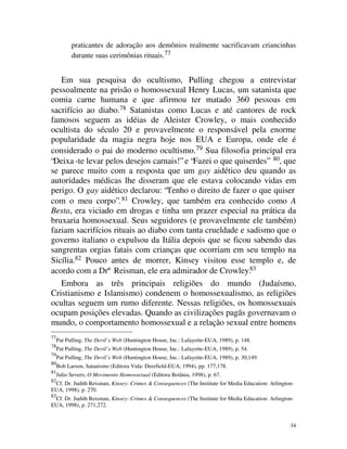 praticantes de adoração aos demônios realmente sacrificavam criancinhas
           durante suas cerimônias rituais.77


   Em sua pesquisa do ocultismo, Pulling chegou a entrevistar
pessoalmente na prisão o homossexual Henry Lucas, um satanista que
comia carne humana e que afirmou ter matado 360 pessoas em
sacrifício ao diabo.78 Satanistas como Lucas e até cantores de rock
famosos seguem as idéias de Aleister Crowley, o mais conhecido
ocultista do século 20 e provavelmente o responsável pela enorme
popularidade da magia negra hoje nos EUA e Europa, onde ele é
considerado o pai do moderno ocultismo.79 Sua filosofia principal era
“Deixa -te levar pelos desejos carnais!” e “Fazei o que quiserdes” 80, que
se parece muito com a resposta que um gay aidético deu quando as
autoridades médicas lhe disseram que ele estava colocando vidas em
perigo. O gay aidético declarou: “Tenho o direito de fazer o que quiser
com o meu corpo”. 81 Crowley, que também era conhecido como A
Besta, era viciado em drogas e tinha um prazer especial na prática da
bruxaria homossexual. Seus seguidores (e provavelmente ele também)
faziam sacrifícios rituais ao diabo com tanta crueldade e sadismo que o
governo italiano o expulsou da Itália depois que se ficou sabendo das
sangrentas orgias fatais com crianças que ocorriam em seu templo na
Sicília.82 Pouco antes de morrer, Kinsey visitou esse templo e, de
acordo com a Drª Reisman, ele era admirador de Crowley.83
   Embora as três principais religiões do mundo (Judaísmo,
Cristianismo e Islamismo) condenem o homossexualismo, as religiões
ocultas seguem um rumo diferente. Nessas religiões, os homossexuais
ocupam posições elevadas. Quando as civilizações pagãs governavam o
mundo, o comportamento homossexual e a relação sexual entre homens
77
     Pat Pulling, The Devil’s Web (Huntington House, Inc.: Lafayette-EUA, 1989), p. 148.
78
     Pat Pulling, The Devil’s Web (Huntington House, Inc.: Lafayette-EUA, 1989), p. 54.
79
     Pat Pulling, The Devil’s Web (Huntington House, Inc.: Lafayette-EUA, 1989), p. 30,149.
80
     Bob Larson, Satanismo (Editora Vida: Deerfield-EUA, 1994), pp. 177,178.
81
     Julio Severo, O Movimento Homossexual (Editora Betânia, 1998), p. 67.
82
 Cf. Dr. Judith Reisman, Kinsey: Crimes & Consequences (The Institute for Media Education: Arlington-
EUA, 1998), p. 270.
83
 Cf. Dr. Judith Reisman, Kinsey: Crimes & Consequences (The Institute for Media Education: Arlington-
EUA, 1998), p. 271,272.


                                                                                                   34
 