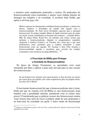 e meninos eram amplamente praticados e aceitos, Os praticantes do
homossexualismo eram respeitados e muitas vezes tinham funções de
destaque nas religiões e na sociedade. A escritora Judy Grahn, que
apóia os ativistas gays, diz:

        Muitos aspectos do shamanismo continham homossexualismo, e muitos dos
        deuses, espíritos e divindades do mundo têm ligação com a
        homossexualidade. No Taiti, havia divindades especiais para a adoração
        homossexual. Os antigos templos Shinto do Japão mostram cenas de orgias
        em rituais sexuais semelhantes às bacanais dos romanos… a Grande Deusa
        Mãe da antiga China, Kwan-Yin, era adorada com rituais sexuais que
        incluíam o homossexualismo. Quando os conquistadores espanhóis
        chegaram à América Central e ao Yucatan, eles viram que o que mais
        predominava eram sacerdotes gays e estátuas mostrando a união
        homossexual como ato sagrado. No Yucatan o deus Chin instituiu a
        homossexualidade sagrada e sacerdotes gays serviam nos templos
        exatamente como acontecia na antiga Babilônia… 84


                 A Prescrição da Bíblia para Proteger
                  a Sociedade do Homossexualismo
   Na época do Antigo Testamento, as autoridades civis eram
orientadas por Deus a aplicar a pena mais elevada para os atos sexuais
dos homossexuais:

        Se um homem tiver relações com outro homem, os dois deverão ser mortos
        por causa desse ato nojento; eles serão responsáveis pela sua própria morte.
        (Levítico 20.13 BLH)


    O movimento homossexual diz que o homossexualismo não é crime.
Então por que no sistema civil da Bíblia os atos homossexuais eram
tratados com a penalidade máxima, juntamente com os crimes mais
graves? Considerando que as práticas sexuais dos homossexuais muitas
vezes trazem uma série de riscos à própria saúde de seus praticantes e
ao bem-estar da sociedade em geral, o único modo de desencorajar

84
   Citação no e-book Homosexuality in the Nazi Party, escrito por Kevin E. Abrams e Scott Lively. E-book
disponível com o autor.


                                                                                                     35
 