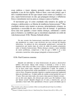 essas práticas e trazer alguma proteção contra esses perigos era
mediante o uso de leis rígidas. Pode-se dizer, com toda justiça, que é
útil o estabelecimento de leis que tratam como crimes as condutas e os
atos, sejam homossexuais ou não, que propagam doenças e influências
fisica e moralmente nocivas para as crianças e para as famílias.
    O movimento gay vê como crueldade toda tentativa de ajudar as
crianças e adolescentes a se libertar de tendências homossexuais.85 Mas
crueldade mesmo seria manter as pessoas, principalmente crianças, na
ignorância e escravidão de atos sexuais fora do normal. A ignorância
nessa área tem ajudado a trazer muitas doenças, sofrimento e morte
para os homens e as mulheres que se encontram enjaulados no estilo de
vida homossexual. O Dr. Thomas Schmidt afirma:

               Os atos sexuais dos homossexuais masculinos envolvem práticas que
           são prejudiciais ao corpo e que envolvem um risco elevado de doenças
           infecciosas. As práticas de sexo oral-genital, genital-anal e oral-anal são
           responsáveis por muitos tipos de crises de saúde de grandes proporções
           entre os homens homossexuais. Muitas doenças comuns, e uma variedade
           de outros problemas, comprovam o fato de que a AIDS é só a mais
           noticiada e mortal das várias pragas [atingindo os homossexuais].86


       O Dr. Paul Cameron comenta:

               Quando um indivíduo se torna homossexual, ele passa a desenvolver
           hábitos anti-sociais. Quase toda criança é ensinada a evitar as fezes.
           Quando a mãe educa seu filho a usar o pinico, ela explicitamente o ensina a
           ver as fezes como sujas, nojentas e prejudiciais à saúde. No entanto, a
           maioria dos homossexuais acaba aprendendo a se envolver completamente
           com as fezes. Pesquisas passadas sugerem a seguinte progressão seqüencial
           típica da atividade gay. A idade média de contato sexual genital dos gays é
           13 anos. Dois anos mais tarde, eles usam o ânus para ter relações sexuais…
           um ou dois anos depois, eles deixam que outros gays lhe lambam o ânus
           por “prazer sexual”. Quando chegam aos 21 anos, a maioria dos gays já
           aprendeu a fazer tudo. Eles aprenderam a buscar e gozar atividades que os

85
  Dez Verdades sobre a Homossexualidade, folheto sem data publicado pelo Grupo Gay da Bahia e
guardado no arquivo do autor.
86
     Thomas E. Schmidt, Straight & Narrow? (InterVarsity Press: Downers Grove-EUA, 1995), p. 163.


                                                                                                    36
 