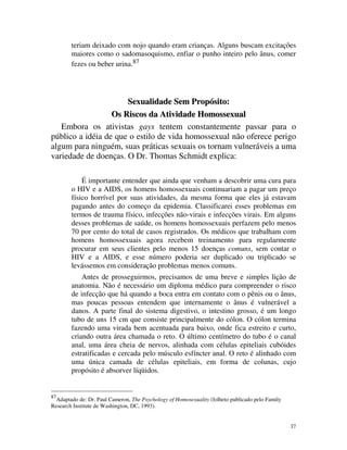 teriam deixado com nojo quando eram crianças. Alguns buscam excitações
        maiores como o sadomasoquismo, enfiar o punho inteiro pelo ânus, comer
        fezes ou beber urina.87




                      Sexualidade Sem Propósito:
                  Os Riscos da Atividade Homossexual
   Embora os ativistas gays tentem constantemente passar para o
público a idéia de que o estilo de vida homossexual não oferece perigo
algum para ninguém, suas práticas sexuais os tornam vulneráveis a uma
variedade de doenças. O Dr. Thomas Schmidt explica:

            É importante entender que ainda que venham a descobrir uma cura para
        o HIV e a AIDS, os homens homossexuais continuariam a pagar um preço
        físico horrível por suas atividades, da mesma forma que eles já estavam
        pagando antes do começo da epidemia. Classificarei esses problemas em
        termos de trauma físico, infecções não-virais e infecções virais. Em alguns
        desses problemas de saúde, os homens homossexuais perfazem pelo menos
        70 por cento do total de casos registrados. Os médicos que trabalham com
        homens homossexuais agora recebem treinamento para regularmente
        procurar em seus clientes pelo menos 15 doenças comuns, sem contar o
        HIV e a AIDS, e esse número poderia ser duplicado ou triplicado se
        levássemos em consideração problemas menos comuns.
            Antes de prosseguirmos, precisamos de uma breve e simples lição de
        anatomia. Não é necessário um diploma médico para compreender o risco
        de infecção que há quando a boca entra em contato com o pênis ou o ânus,
        mas poucas pessoas entendem que internamente o ânus é vulnerável a
        danos. A parte final do sistema digestivo, o intestino grosso, é um longo
        tubo de uns 15 cm que consiste principalmente do cólon. O cólon termina
        fazendo uma virada bem acentuada para baixo, onde fica estreito e curto,
        criando outra área chamada o reto. O último centímetro do tubo é o canal
        anal, uma área cheia de nervos, alinhada com células epiteliais cubóides
        estratificadas e cercada pelo músculo esfíncter anal. O reto é alinhado com
        uma única camada de células epiteliais, em forma de colunas, cujo
        propósito é absorver líqüidos.


87
  Adaptado de: Dr. Paul Cameron, The Psychology of Homosexuality (folheto publicado pelo Family
Research Institute de Washington, DC, 1993).


                                                                                                  37
 