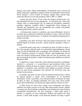 doenças mais sérias. Outras enfermidades, normalmente raras, crescem até
atingir proporções epidêmicas quando entram na população homossexual.
Novas doenças e novas formas de doenças antigas estão, mesmo hoje,
sendo descobertas no curso das pesquisas sobre o HIV e a AIDS.
    …parece que pelo menos 75 por cento dos homens homossexuais são
hoje portadores de uma ou mais patogenias… As infecções não -virais mais
comuns entre os homossexuais são, na ordem de prevalência, amebiase,
giardíase, shigelose, clamídia, sífilis e ectoparasitas. Essas doenças são
causadas por patogenias que são transmitidas por contato oral-genital,
contato genital-anal e contato oral-anal.
   …A doença mais comum é a amebiase, que causa inflamação do reto e
do cólon, provocando grave problema de diarréia e cólicas. Afeta 25-40 por
cento dos homens homossexuais. A amebiase está ligada principalmente ao
contato oral-anal…
   A giardíase, que afeta 10-30 por cento dos homens homossexuais, está
também ligada ao contato oral-anal… produz diarréia, inchações, cólicas e
náuseas.
   A gonorréia pode causar dor e corrimento de muco do pênis ou ânus, e
há o caso em que a infecção pode ser assintomática (principalmente a forma
oral), que lhe dá liberdade para se propagar com facilidade. Na década de
1970, conforme mostram os registros oficiais, aproximadamente 40 por
cento dos homens homossexuais tinham tido um caso de gonorréia, mas
após um período de declínio o índice da infecção quase duplicou no final da
década de 1980.
    A shigelose é a mais comum das várias infecções bacteriais semelhantes
(inclusive a salmonela e a campylobacter) que produzem febre, dores
abdominais, diarréia de água ou sangue e úlceras no reto ou cólon. Como a
amebiase e a giardíase, essas infecções estão ligadas ao contato oral-anal.
Uma ou mais dessas patogenias está presente em 10-20 por cento dos
homens homossexuais.
    A clamídia, que afeta 5-15 por cento dos homens homossexuais, é difícil
de detectar porque é muitas vezes assintomática ou só levemente
sintomática. Como a gonorréia, essa infecção produz corrimento de muco
do pênis ou ânus, ou garganta inflamada. Em casos mais sérios produz
graves dores abdominais, corrimento de sangue, diarréia e úlceras no reto.
    A sífilis ocorre em várias fases, muitas vezes começando com úlceras
indolores nos órgãos sexuais ou no reto. Mais tarde produz fissuras, pólipos
e verrugas que são facilmente confundidas com sintomas de outras doenças
sexualmente transmissíveis. Na fase avançada, a sífilis pode atacar o
cérebro e o coração, às vezes fatalmente. Embora seja tratável nas fases
iniciais, a sífilis pode escapar a uma detecção durante um longo e quieto

                                                                          39
 
