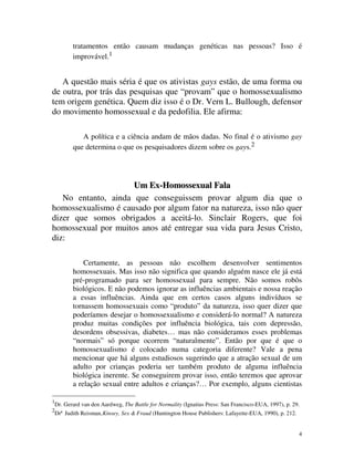 tratamentos então causam mudanças genéticas nas pessoas? Isso é
           improvável.1


   A questão mais séria é que os ativistas gays estão, de uma forma ou
de outra, por trás das pesquisas que “provam” que o homossexualismo
tem origem genética. Quem diz isso é o Dr. Vern L. Bullough, defensor
do movimento homossexual e da pedofilia. Ele afirma:

              A política e a ciência andam de mãos dadas. No final é o ativismo gay
           que determina o que os pesquisadores dizem sobre os gays.2




                     Um Ex-Homossexual Fala
   No entanto, ainda que conseguissem provar algum dia que o
homossexualismo é causado por algum fator na natureza, isso não quer
dizer que somos obrigados a aceitá-lo. Sinclair Rogers, que foi
homossexual por muitos anos até entregar sua vida para Jesus Cristo,
diz:

               Certamente, as pessoas não escolhem desenvolver sentimentos
           homossexuais. Mas isso não significa que quando alguém nasce ele já está
           pré-programado para ser homossexual para sempre. Não somos robôs
           biológicos. E não podemos ignorar as influências ambientais e nossa reação
           a essas influências. Ainda que em certos casos alguns indivíduos se
           tornassem homossexuais como “produto” da natureza, isso quer dizer que
           poderíamos desejar o homossexualismo e considerá-lo normal? A natureza
           produz muitas condições por influência biológica, tais com depressão,
           desordens obsessivas, diabetes… mas não consideramos esses problemas
           “normais” só porque ocorrem “naturalmente”. Então por que é que o
           homossexualismo é colocado numa categoria diferente? Vale a pena
           mencionar que há alguns estudiosos sugerindo que a atração sexual de um
           adulto por crianças poderia ser também produto de alguma influência
           biológica inerente. Se conseguirem provar isso, então teremos que aprovar
           a relação sexual entre adultos e crianças?… Por exemplo, alguns cientistas

1
    Dr. Gerard van den Aardweg, The Battle for Normality (Ignatius Press: San Francisco-EUA, 1997), p. 29.
2
    Drª Judith Reisman, Kinsey, Sex & Fraud (Huntington House Publishers: Lafayette-EUA, 1990), p. 212.


                                                                                                          4
 