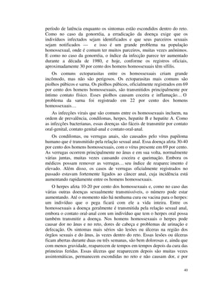 período de latência enquanto os sintomas estão escondidos dentro do reto.
Como no caso da gonorréia, a erradicação da doença exige que os
indivíduos infectados sejam identificados e que seus parceiros sexuais
sejam notificados —      e isso é um grande problema na população
homossexual, onde é comum ter muitos parceiros, muitas vezes anônimos.
E como no caso da gonorréia, o índice da infecção parece ter aumentado
durante a década de 1980, e hoje, conforme os registros oficiais,
aproximadamente 30 por cento dos homens homossexuais têm sífilis.
    Os comuns ectoparasitas entre os homossexuais criam grande
incômodo, mas não são perigosos. Os ectoparasitas mais comuns são
piolhos púbicos e sarna. Os piolhos púbicos, oficialmente registrados em 69
por cento dos homens homossexuais, são transmitidos principalmente por
íntimo contato físico. Esses piolhos causam coceira e inflamação… O
problema da sarna foi registrado em 22 por cento dos homens
homossexuais…
    As infecções virais que são comuns entre os homossexuais incluem, na
ordem de prevalência, condilomas, herpes, hepatite B e hepatite A. Como
as infecções bacterianas, essas doenças são fáceis de transmitir por contato
oral-genital, contato genital-anal e contato oral-anal.
   Os condilomas, ou verrugas anais, são causados pelo vírus papiloma
humano que é transmitido pela relação sexual anal. Essa doença afeta 30-40
por cento dos homens homossexuais, com o vírus presente em 69 por cento.
As verrugas ocorrem principalmente no ânus e em sua volta, normalmente
várias juntas, muitas vezes causando coceira e queimação. Embora os
médicos possam remover as verrugas… seu índice de reaparec imento é
elevado. Além disso, os casos de verrugas oficialmente registrados no
passado estavam fortemente ligados ao câncer anal, cuja incidência está
aumentando rapidamente entre os homens homossexuais.
    O herpes afeta 10-20 por cento dos homossexuais e, como no caso das
várias outras doenças sexualmente transmissíveis, o número pode estar
aumentando. Até o momento não há nenhuma cura ou vacina para o herpes:
um indivíduo que o pega ficará com ele a vida inteira. Entre os
homossexuais a doença geralmente é transmitida pela relação sexual anal,
embora o contato oral-anal com um indivíduo que tem o herpes oral possa
também transmitir a doença. Nos homens homossexuais o herpes pode
causar dor no ânus e no reto, dores de cabeça e problemas de urinação e
defecação. Os sintomas mais sérios são lesões ou úlceras na região dos
órgãos sexuais e do ânus, às vezes dentro do reto. Essas lesões ou úlceras
ficam abertas durante duas ou três semanas, são bem dolorosas e, ainda que
com menos gravidade, reaparecem de tempos em tempos depois da cura das
primeiras feridas. Essas úlceras que reaparecem depois são muitas vezes
assintomáticas, permanecem escondidas no reto e não causam dor, e por

                                                                          40
 