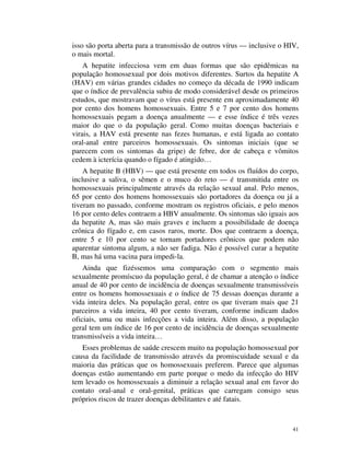 isso são porta aberta para a transmissão de outros vírus — inclusive o HIV,
o mais mortal.
    A hepatite infecciosa vem em duas formas que são epidêmicas na
população homossexual por dois motivos diferentes. Surtos da hepatite A
(HAV) em várias grandes cidades no começo da década de 1990 indicam
que o índice de prevalência subiu de modo considerável desde os primeiros
estudos, que mostravam que o vírus está presente em aproximadamente 40
por cento dos homens homossexuais. Entre 5 e 7 por cento dos homens
homossexuais pegam a doença anualmente — e esse índice é três vezes
maior do que o da população geral. Como muitas doenças bacteriais e
virais, a HAV está presente nas fezes humanas, e está ligada ao contato
oral-anal entre parceiros homossexuais. Os sintomas iniciais (que se
parecem com os sintomas da gripe) de febre, dor de cabeça e vômitos
cedem à icterícia quando o fígado é atingido…
    A hepatite B (HBV) — que está presente em todos os fluídos do corpo,
inclusive a saliva, o sêmen e o muco do reto — é transmitida entre os
homossexuais principalmente através da relação sexual anal. Pelo menos,
65 por cento dos homens homossexuais são portadores da doença ou já a
tiveram no passado, conforme mostram os registros oficiais, e pelo menos
16 por cento deles contraem a HBV anualmente. Os sintomas são iguais aos
da hepatite A, mas são mais graves e incluem a possibilidade de doença
crônica do fígado e, em casos raros, morte. Dos que contraem a doença,
entre 5 e 10 por cento se tornam portadores crônicos que podem não
aparentar sintoma algum, a não ser fadiga. Não é possível curar a hepatite
B, mas há uma vacina para impedi-la.
    Ainda que fizéssemos uma comparação com o segmento mais
sexualmente promíscuo da população geral, é de chamar a atenção o índice
anual de 40 por cento de incidência de doenças sexualmente transmissíveis
entre os homens homossexuais e o índice de 75 dessas doenças durante a
vida inteira deles. Na população geral, entre os que tiveram mais que 21
parceiros a vida inteira, 40 por cento tiveram, conforme indicam dados
oficiais, uma ou mais infecções a vida inteira. Além disso, a população
geral tem um índice de 16 por cento de incidência de doenças sexualmente
transmissíveis a vida inteira…
   Esses problemas de saúde crescem muito na população homossexual por
causa da facilidade de transmissão através da promiscuidade sexual e da
maioria das práticas que os homossexuais preferem. Parece que algumas
doenças estão aumentando em parte porque o medo da infecção do HIV
tem levado os homossexuais a diminuir a relação sexual anal em favor do
contato oral-anal e oral-genital, práticas que carregam consigo seus
próprios riscos de trazer doenças debilitantes e até fatais.



                                                                         41
 