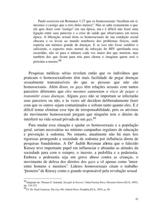 Paulo escreveu em Romanos 1.27 que os homossexuais “recebem em si
           mesmos o castigo que o erro deles merece”. Não se sabe exatamente o que
           ele quis dizer com “castigo” em sua época, ma s é difícil não fazer uma
           ligação entre suas palavras e a crise de saúde que observamos em nossa
           época. A liberação sexual tirou os homossexuais de sua condição social
           obscura e os levou ao mundo tenebroso dos problemas físicos, onde
           espreita um número grande de doenças. E se isso não fosse sombrio o
           suficiente, o espectro mais mortal da infecção do HIV aprofunda essa
           escuridão, não só para o número cada vez maior dos que morrem, mas
           também dos que ficam para trás para chorar e imaginar quem será o
           próximo a morrer.88


   Pesquisas médicas sérias revelam então que os indivíduos que
praticam o homossexualismo têm mais facilidade de pegar doenças
sexualmente transmissíveis do que as pessoas que não são
homossexuais. Além disso, os gays têm relações sexuais com tantos
parceiros diferentes que eles mesmos aumentam o risco de pegar e
transmitir essas doenças. Alguns gays não se importam se infectarão
seus parceiros ou não, e às vezes até decidem deliberadamente fazer
com que os outros sejam contaminados e sofram tanto quanto eles. E é
difícil tentar eliminar esse tipo de irresponsabilidade, pois os ativistas
do movimento homossexual pregam que ninguém tem o direito de
interferir na vida sexual privada de um gay.89
   Para mudar essa situação e ajudar os homossexuais e a população
geral, seriam necessárias no mínimo campanhas regulares de educação
e prevenção à sodomia. No entanto, atualmente não há mais leis
rigorosas protegendo a sociedade da sodomia por influência direta de
pesquisas fraudulentas. A Drª Judith Reisman afirma que o falecido
Kinsey teve importante papel em influenciar e abrandar as atitudes da
sociedade para com o estupro, o incesto, a pedofilia e a pederastia.
Embora a pederastia seja um grave abuso contra as crianças, o
movimento de defesa dos direitos dos gays a vê apenas como “amor
entre homens e meninos”. Líderes homossexuais citam o trabalho
“pioneiro” de Kinsey como o grande responsável pela revolução sexual

88
  Adaptado de: Thomas E. Schmidt, Straight & Narrow? (InterVarsity Press: Downers Grove-EUA, 1995),
pp. 116-122.
89
     Cf. Dr. Paul Cameron, The Gay 90s (Adroit Press: Franklin-EUA, 1993), p. 48.


                                                                                                42
 