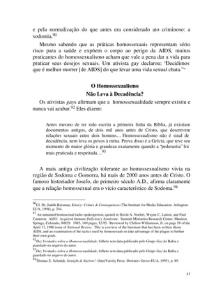 e pela normalização do que antes era considerado ato criminoso: a
sodomia.90
   Mesmo sabendo que as práticas homossexuais representam sério
risco para a saúde e expõem o corpo ao perigo da AIDS, muitos
praticantes do homossexualismo acham que vale a pena dar a vida para
praticar seus desejos sexuais. Um ativista gay declarou: “Decidimos
que é melhor morrer [de AIDS] do que levar uma vida sexual chata.”                                 91




                           O Homossexualismo
                        Não Leva à Decadência?
  Os ativistas gays afirmam que a homossexualidade sempre existiu e
nunca vai acabar.92 Eles dizem:

           Antes mesmo de ter sido escrita a primeira linha da Bíblia, já existiam
           documentos antigos, de dois mil anos antes de Cristo, que descrevem
           relações sexuais entre dois homens… Homossexualismo não é sinal de
           decadência, nem leva os povos à ruína. Prova disso é a Grécia, que teve seu
           momento de maior glória e grandeza exatamente quando a “pederastia” foi
           mais praticada e respeitada… 93


   A mais antiga civilização tolerante ao homossexualismo vivia na
região de Sodoma e Gomorra, há mais de 2000 anos antes de Cristo. O
famoso historiador Josefo, do primeiro século A.D., afirma claramente
que a relação homossexual era o vício característico de Sodoma.94

90
 Cf. Dr. Judith Reisman, Kinsey: Crimes & Consequences (The Institute for Media Education: Arlington-
EUA, 1998), p. 244.
91
   An unnamed homosexual radio spokesperson, quoted in David A. Noebel, Wayne C. Lutton, and Paul
Cameron. AIDS: Acquired Immune Deficiency Syndrome. Summit Ministries Research Center, Manitou
Springs, Colorado, 80829. 1985, 149 pages, $3.95. Reviewed by Chilton Williamson, Jr. on page 58 of the
April 11, 1986 issue of National Review. This is a review of the literature that has been written about
AIDS, and an examination of the tactics used by homosexuals to take advantage of the plague to further
their own goals.
92
  Dez Verdades sobre a Homossexualidade, folheto sem data publicado pelo Grupo Gay da Bahia e
guardado no arquivo do autor.
93
  Dez Verdades sobre a Homossexualidade, folheto sem data publicado pelo Grupo Gay da Bahia e
guardado no arquivo do autor.
94
     Thomas E. Schmidt, Straight & Narrow? (InterVarsity Press: Downers Grove-EUA, 1995), p. 89.


                                                                                                        43
 