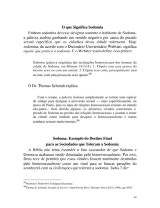O que Significa Sodomia
   Embora sodomita devesse designar somente o habitante de Sodoma,
a palavra acabou ganhando um sentido negativo por causa do pecado
sexual específico que os cidadãos dessa cidade toleravam. Hoje
sodomita, de acordo com o Dicionário Universitário Webster, significa
aquele que pratica a sodomia. E o Webster assim define essa prática:

           Sodomia (palavra originária das inclinações homossexuais dos homens da
           cidade de Sodoma, em Gênesis 19.1-11): 1. Cópula com uma pessoa do
           mesmo sexo ou com um animal. 2. Cópula sem coito, principalmente anal
           ou oral, com uma pessoa do sexo oposto.95


       O Dr. Thomas Schmidt explica:

              Com o tempo, a palavra Sodoma simplesmente se tornou uma espécie
           de código para designar a perversão sexual — mais especificamente, na
           época de Paulo, para os tipos de relações homossexuais comuns no mundo
           não-judeu… Sem dúvida alguma, os primeiros cristãos conectaram o
           pecado de Sodoma ao pecado das relações homossexuais e usaram o nome
           da cidade como símbolo para designar o homossexualismo e outras
           condutas sexuais muito imorais.96



                  Sodoma: Exemplo do Destino Final
             para as Sociedades que Toleram a Sodomia
   A Bíblia não tenta esconder o fato assustador de que Sodoma e
Gomorra acabaram sendo dominadas pelo homossexualismo. Por isso,
Deus teve de permitir que essas cidades fossem totalmente destruídas
pelo homossexualismo como um sinal para as futuras gerações do
acontecerá com as civilizações que toleram a sodomia. Judas 7 diz:


95
     Wesbster’s Ninth New Collegiate Dictionary.
96
     Thomas E. Schmidt, Straight & Narrow? (InterVarsity Press: Downers Grove-EUA, 1995), pp. 89,97.


                                                                                                       44
 