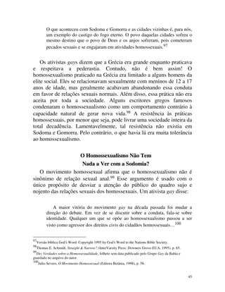 O que aconteceu com Sodoma e Gomorra e as cidades vizinhas é, para nós,
           um exemplo do castigo do fogo eterno. O povo daquelas cidades sofreu o
           mesmo destino que o povo de Deus e os anjos sofreram, pois cometeram
           pecados sexuais e se engajaram em atividades homossexuais.97


    Os ativistas gays dizem que a Grécia era grande enquanto praticava
e respeitava a pederastia. Contudo, não é bem assim! O
homossexualismo praticado na Grécia era limitado a alguns homens da
elite social. Eles se relacionavam sexualmente com meninos de 12 a 17
anos de idade, mas geralmente acabavam abandonando essa conduta
em favor de relações sexuais normais. Além disso, essa prática não era
aceita por toda a sociedade. Alguns escritores gregos famosos
condenaram o homossexualismo como um comportamento contrário à
capacidade natural de gerar nova vida.98 A resistência às práticas
homossexuais, por menor que seja, pode livrar uma sociedade inteira da
total decadência. Lamentavelmente, tal resistência não existia em
Sodoma e Gomorra. Pelo contrário, o que havia lá era muita tolerância
ao homossexualismo.

                      O Homossexualismo Não Tem
                      Nada a Ver com a Sodomia?
   O movimento homossexual afirma que o homossexualismo não é
sinônimo de relação sexual anal.99 Esse argumento é usado com o
único propósito de desviar a atenção do público do quadro sujo e
nojento das relações sexuais dos homossexuais. Um ativista gay disse:

               A maior vitória do movimento gay na década passada foi mudar a
           direção do debate. Em vez de se discutir sobre a conduta, fala-se sobre
           identidade. Qualquer um que se opõe ao homossexualismo passou a ser
           visto como agressor dos direitos civis do cidadãos homossexuais… 100


97
     Versão bíblica God’s Word. Copyright 1995 by God’s Word to the Nations Bible Society.
98
     Thomas E. Schmidt, Straight & Narrow? (InterVarsity Press: Downers Grove-EUA, 1995), p. 65.
99
  Dez Verdades sobre a Homossexualidade, folheto sem data publicado pelo Grupo Gay da Bahia e
guardado no arquivo do autor.
100
      Julio Severo, O Movimento Homossexual (Editora Betânia, 1998), p. 58.


                                                                                                   45
 
