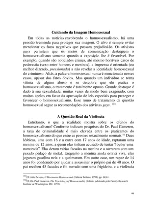 Cuidando da Imagem Homossexual
   Em todas as notícias envolvendo o homossexualismo, há uma
pressão tremenda para proteger sua imagem. O alvo é sempre evitar
mencionar os fatos negativos que possam prejudicá-lo. Os ativistas
gays permitem que os meios de comunicação destaquem o
homossexualismo somente quando a exposição lhe é favorável. Por
exemplo, quando são noticiados crimes, até mesmo horríveis casos de
pederastia (sexo entre homens e meninos), a imprensa é orientada (ou
melhor dizendo, pressionada) a não revelar a identidade homossexual
do criminoso. Aliás, a palavra homossexual nunca é mencionada nesses
casos, apesar dos fatos óbvios. Mas quando um indivíduo se torna
vítima de algum abuso e se descobre que ele pratica o
homossexualismo, o tratamento é totalmente oposto. Grande destaque é
dado à sua sexualidade, muitas vezes de modo bem exagerado, com
muitos apelos em favor da aprovação de leis especiais para proteger e
favorecer o homossexualismo. Esse rumo de tratamento da questão
homossexual segue as recomendações dos ativistas gays. 101


                     A Questão Real da Violência
   Entretanto, o que a realidade mostra sobre os efeitos do
homossexualismo? Conforme indicam pesquisas do Dr. Paul Cameron,
a taxa de criminalidade é mais elevada entre os praticantes do
homossexualismo do que entre as pessoas sexualmente normais.102 Duas
lésbicas, uma com 16 e a outra com 17 anos de idade, raptaram uma
menina de 12 anos, a quem elas tinham acusado de tentar “roubar uma
namorada”. Elas deram várias facadas na menina e a surraram com um
pesado pedaço de metal. Enquanto a menina ainda estava viva, elas
jogaram gasolina nela e a queimaram. Em outro caso, um rapaz de 14
anos foi condenado por ajudar a assassinar o próprio pai de 40 anos. O
pai recebeu 45 facadas e foi surrado com uma frigideira, e a violência

101
      Cf. Julio Severo, O Movimento Homossexual (Editora Betânia, 1998), pp. 60,61.
102
    Cf. Dr. Paul Cameron, The Psychology of Homosexuality (folheto publicado pelo Family Research
Institute de Washington, DC, 1993).


                                                                                                    46
 