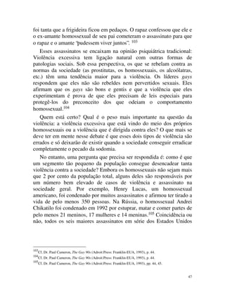 foi tanta que a frigideira ficou em pedaços. O rapaz confessou que ele e
o ex-amante homossexual de seu pai cometeram o assassinato para que
o rapaz e o amante “pudessem viver juntos”. 103
   Esses assassinatos se encaixam na opinião psiquiátrica tradicional:
Violência excessiva tem ligação natural com outras formas de
patologias sociais. Sob essa perspectiva, os que se rebelam contra as
normas da sociedade (as prostitutas, os homossexuais, os alcoólatras,
etc.) têm uma tendência maior para a violência. Os líderes gays
respondem que eles não são rebeldes nem pervertidos sexuais. Eles
afirmam que os gays são bons e gentis e que a violência que eles
experimentam é prova de que eles precisam de leis especiais para
protegê-los do preconceito dos que odeiam o comportamento
homossexual.104
   Quem está certo? Qual é o peso mais importante na questão da
violência: a violência excessiva que está vindo do meio dos próprios
homossexuais ou a violência que é dirigida contra eles? O que mais se
deve ter em mente nesse debate é que esses dois tipos de violência são
errados e só deixarão de existir quando a sociedade conseguir erradicar
completamente o pecado da sodomia.
   No entanto, uma pergunta que precisa ser respondida é: como é que
um segmento tão pequeno da população consegue desencadear tanta
violência contra a sociedade? Embora os homossexuais não sejam mais
que 2 por cento da população total, alguns deles são responsáveis por
um número bem elevado de casos de violência e assassinato na
sociedade geral. Por exemplo, Henry Lucas, um homossexual
americano, foi condenado por muitos assassinatos e afirmou ter tirado a
vida de pelo menos 350 pessoas. Na Rússia, o homossexual Andrei
Chikatilo foi condenado em 1992 por estuprar, matar e comer partes de
pelo menos 21 meninos, 17 mulheres e 14 meninas.105 Coincidência ou
não, todos os seis maiores assassinatos em série dos Estados Unidos




103
      Cf. Dr. Paul Cameron, The Gay 90s (Adroit Press: Franklin-EUA, 1993), p. 44.
104
      Cf. Dr. Paul Cameron, The Gay 90s (Adroit Press: Franklin-EUA, 1993), p. 44.
105
      Cf. Dr. Paul Cameron, The Gay 90s (Adroit Press: Franklin-EUA, 1993), pp. 44, 45.


                                                                                          47
 