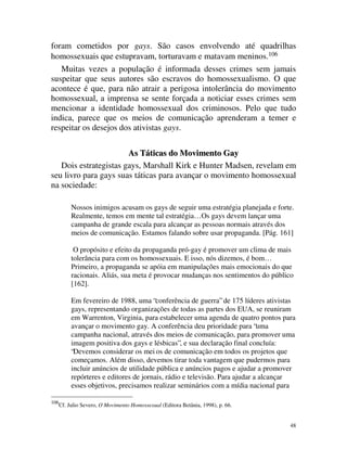 foram cometidos por gays. São casos envolvendo até quadrilhas
homossexuais que estupravam, torturavam e matavam meninos.106
   Muitas vezes a população é informada desses crimes sem jamais
suspeitar que seus autores são escravos do homossexualismo. O que
acontece é que, para não atrair a perigosa intolerância do movimento
homossexual, a imprensa se sente forçada a noticiar esses crimes sem
mencionar a identidade homossexual dos criminosos. Pelo que tudo
indica, parece que os meios de comunicação aprenderam a temer e
respeitar os desejos dos ativistas gays.

                       As Táticas do Movimento Gay
   Dois estrategistas gays, Marshall Kirk e Hunter Madsen, revelam em
seu livro para gays suas táticas para avançar o movimento homossexual
na sociedade:

           Nossos inimigos acusam os gays de seguir uma estratégia planejada e forte.
           Realmente, temos em mente tal estratégia… Os gays devem lançar uma
           campanha de grande escala para alcançar as pessoas normais através dos
           meios de comunicação. Estamos falando sobre usar propaganda. [Pág. 161]

            O propósito e efeito da propaganda pró-gay é promover um clima de mais
           tolerância para com os homossexuais. E isso, nós dizemos, é bom…
           Primeiro, a propaganda se apóia em manipulações mais emocionais do que
           racionais. Aliás, sua meta é provocar mudanças nos sentimentos do público
           [162].

           Em fevereiro de 1988, uma “conferência de guerra” de 175 líderes ativistas
           gays, representando organizações de todas as partes dos EUA, se reuniram
           em Warrenton, Virginia, para estabelecer uma agenda de quatro pontos para
           avançar o movimento gay. A conferência deu prioridade para “uma
           campanha nacional, através dos meios de comunicação, para promover uma
           imagem positiva dos gays e lésbicas”, e sua declaração final concluía:
           “Devemos considerar os mei os de comunicação em todos os projetos que
           começamos. Além disso, devemos tirar toda vantagem que pudermos para
           incluir anúncios de utilidade pública e anúncios pagos e ajudar a promover
           repórteres e editores de jornais, rádio e televisão. Para ajudar a alcançar
           esses objetivos, precisamos realizar seminários com a mídia nacional para

106
      Cf. Julio Severo, O Movimento Homossexual (Editora Betânia, 1998), p. 66.


                                                                                    48
 