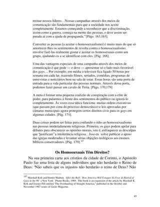 treinar nossos líderes… Nossas campanhas através dos meios de
        comunicação são fundamentais para que a sociedade nos aceite
        completamente. Estamos começando a reconhecer que a discriminação,
        assim como a guerra, começa na mente das pessoas, e deve assim ser
        parada aí com a ajuda de propaganda.” [Págs. 163,163].

        Converter as pessoas [a aceitar o homossexualismo] é muito mais do que só
        amortecer-lhes os sentimentos de revolta contra o homossexualismo:
        envolve fazê-las realmente gostar e aceitar os homossexuais como um
        grupo, ajudando-os a se identificar com eles. [Pág. 168].

        Uma das vantagens especiais de uma campanha através dos meios de
        comunicação é que pode — e deve — apresentar só o lado mais favorável
        dos gays… Por exemplo, em média o televisor fica ligado 50 horas por
        semana em cada lar, trazendo filmes, seriados, comédias, programas de
        entrevistas e noticiários bem na sala de estar. Essas horas são uma porta de
        entrada para a vida particular das pessoas normais. Através dessa porta,
        podemos fazer passar um cavalo de Tróia. [Págs. 170,179]

        A meta é formar uma pequena coalizão de conspiração com a elite de
        poder, para pularmos à frente dos sentimentos do público ou ignorá-lo
        completamente. Às vezes essa tática funciona: muitas ordens executivas
        (que passam por cima do processo democrático) e leis aprovadas por
        câmaras municipais agora protegem certos direitos civis para os gays em
        algumas cidades. [Pág. 171].

        Duas coisas podem ser feitas para confundir o ódio ao homossexualismo
        nas pessoas moderadamente religiosas. Primeira, os gays podem apelar para
        debates para obscurecer as opiniões morais, isto é, enfraquecer as desculpas
        que “justificam” a intolerância religiosa… Isso en volve publicar o apoio
        das igrejas moderadas e levantar sérias objeções teológicas aos ensinos
        bíblicos conservadores. [Pág. 179].107


                    Os Homossexuais Têm Direitos?
  Na sua primeira carta aos cristãos da cidade de Corinto, o Apóstolo
Paulo faz uma lista de alguns indivíduos que não herdarão o Reino de
Deus: “Não sabeis que os injustos não herdarão o reino de Deus? Não

107
    Marshall Kirk and Hunter Madsen. After the Ball: How America Will Conquer Its Fear & Hatred of
Gays in the 90's New York: Plume Books, 1989. This book is an expansion of the article by Marshall K.
               .
Kirk and Erastes Pill entitled “The Overhauling of Straight America,” published in the October and
November 1987 issues of Guide Magazine.


                                                                                                   49
 
