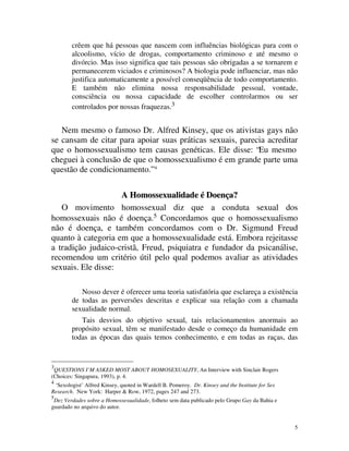 crêem que há pessoas que nascem com influências biológicas para com o
        alcoolismo, vício de drogas, comportamento criminoso e até mesmo o
        divórcio. Mas isso significa que tais pessoas são obrigadas a se tornarem e
        permanecerem viciados e criminosos? A biologia pode influenciar, mas não
        justifica automaticamente a possível conseqüência de todo comportamento.
        E também não elimina nossa responsabilidade pessoal, vontade,
        consciência ou nossa capacidade de escolher controlarmos ou ser
        controlados por nossas fraquezas.3


   Nem mesmo o famoso Dr. Alfred Kinsey, que os ativistas gays não
se cansam de citar para apoiar suas práticas sexuais, parecia acreditar
que o homossexualismo tem causas genéticas. Ele disse: “Eu mesmo
cheguei à conclusão de que o homossexualismo é em grande parte uma
questão de condicionamento.” 4

                    A Homossexualidade é Doença?
   O movimento homossexual diz que a conduta sexual dos
homossexuais não é doença.5 Concordamos que o homossexualismo
não é doença, e também concordamos com o Dr. Sigmund Freud
quanto à categoria em que a homossexualidade está. Embora rejeitasse
a tradição judaico-cristã, Freud, psiquiatra e fundador da psicanálise,
recomendou um critério útil pelo qual podemos avaliar as atividades
sexuais. Ele disse:

           Nosso dever é oferecer uma teoria satisfatória que esclareça a existência
        de todas as perversões descritas e explicar sua relação com a chamada
        sexualidade normal.
           Tais desvios do objetivo sexual, tais relacionamentos anormais ao
        propósito sexual, têm se manifestado desde o começo da humanidade em
        todas as épocas das quais temos conhecimento, e em todas as raças, das


3
 QUESTIONS I’M ASKED MOST ABOUT HOMOSEXUALITY, An Interview with Sinclair Rogers
(Choices: Singapura, 1993), p. 4.
4
 ‘Sexologist’ Alfred Kinsey, quoted in Wardell B. Pomeroy. Dr. Kinsey and the Institute for Sex
Research. New York: Harper & Row, 1972, pages 247 and 273.
5
 Dez Verdades sobre a Homossexualidade, folheto sem data publicado pelo Grupo Gay da Bahia e
guardado no arquivo do autor.


                                                                                                  5
 