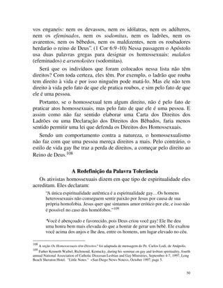 vos enganeis: nem os devassos, nem os idólatras, nem os adúlteros,
nem os efeminados, nem os sodomitas, nem os ladrões, nem os
avarentos, nem os bêbedos, nem os maldizentes, nem os roubadores
herdarão o reino de Deus”. (1 Cor 6:9 -10) Nessa passagem o Apóstolo
usa duas palavras gregas para designar os homossexuais: malakos
(efeminados) e arsenokoites (sodomitas).
   Será que os indivíduos que foram colocados nessa lista não têm
direitos? Com toda certeza, eles têm. Por exemplo, o ladrão que rouba
tem direito à vida e por isso ninguém pode matá-lo. Mas ele não tem
direito à vida pelo fato de que ele pratica roubos, e sim pelo fato de que
ele é uma pessoa.
   Portanto, se o homossexual tem algum direito, não é pelo fato de
praticar atos homossexuais, mas pelo fato de que ele é uma pessoa. E
assim como não faz sentido elaborar uma Carta dos Direitos dos
Ladrões ou uma Declaração dos Direitos dos Bêbados, faria menos
sentido permitir uma lei que defenda os Direitos dos Homossexuais.
   Sendo um comportamento contra a natureza, o homossexualismo
não faz com que uma pessoa mereça direitos a mais. Pelo contrário, o
estilo de vida gay lhe traz a perda de direitos, a começar pelo direito ao
Reino de Deus.108

                  A Redefinição da Palavra Tolerância
   Os ativistas homossexuais dizem em que tipo de espiritualidade eles
acreditam. Eles declaram:
          “A única espiritualidade autêntica é a espiritualidade gay… Os homens
          heterossexuais não conseguem sentir paixão por Jesus por causa de sua
          própria homofobia. Jesus quer que sintamos amor erótico por ele, e isso não
          é possível no caso dos homófobos.” 109

          “Você é abençoado e favorecido, pois Deus criou você gay! Ele lhe deu
          uma honra bem mais elevada do que a honrar de gerar um bebê. Ele exaltou
          você acima dos anjos e lhe deu, entre os homens, um lugar elevado no céu.

108
      A seção Os Homossexuais têm Direitos? foi adaptada de mensagem do Pe. Carlos Lodi, de Anápolis.
109
   Father Kenneth Waibel, Richmond, Kentucky, during his seminar on gay and lesbian spirituality, fourth
annual National Association of Catholic Diocesan Lesbian and Gay Ministries, September 4-7, 1997, Long
Beach Sheraton Hotel. "Little Notes." <San Diego News Notes>, October 1997, page 5.


                                                                                                        50
 