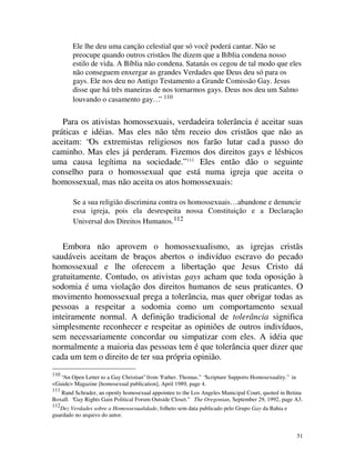 Ele lhe deu uma canção celestial que só você poderá cantar. Não se
        preocupe quando outros cristãos lhe dizem que a Bíblia condena nosso
        estilo de vida. A Bíblia não condena. Satanás os cegou de tal modo que eles
        não conseguem enxergar as grandes Verdades que Deus deu só para os
        gays. Ele nos deu no Antigo Testamento a Grande Comissão Gay. Jesus
        disse que há três maneiras de nos tornarmos gays. Deus nos deu um Salmo
        louvando o casamento gay…” 110


   Para os ativistas homossexuais, verdadeira tolerância é aceitar suas
práticas e idéias. Mas eles não têm receio dos cristãos que não as
aceitam: “Os extremistas religiosos nos farão lutar cad a passo do
caminho. Mas eles já perderam. Fizemos dos direitos gays e lésbicos
uma causa legítima na sociedade.” 111 Eles então dão o seguinte
conselho para o homossexual que está numa igreja que aceita o
homossexual, mas não aceita os atos homossexuais:

        Se a sua religião discrimina contra os homossexuais… abandone e denuncie
        essa igreja, pois ela desrespeita nossa Constituição e a Declaração
        Universal dos Direitos Humanos.112


   Embora não aprovem o homossexualismo, as igrejas cristãs
saudáveis aceitam de braços abertos o indivíduo escravo do pecado
homossexual e lhe oferecem a libertação que Jesus Cristo dá
gratuitamente. Contudo, os ativistas gays acham que toda oposição à
sodomia é uma violação dos direitos humanos de seus praticantes. O
movimento homossexual prega a tolerância, mas quer obrigar todas as
pessoas a respeitar a sodomia como um comportamento sexual
inteiramente normal. A definição tradicional de tolerância significa
simplesmente reconhecer e respeitar as opiniões de outros indivíduos,
sem necessariamente concordar ou simpatizar com eles. A idéia que
normalmente a maioria das pessoas tem é que tolerância quer dizer que
cada um tem o direito de ter sua própria opinião.
110
   “An Open Letter to a Gay Christian” from “Father. Thomas.” “Scripture Supports Homosexuality.” in
<Guide> Magazine [homosexual publication], April 1989, page 4.
111
   Rand Schrader, an openly homosexual appointee to the Los Angeles Municipal Court, quoted in Betina
Boxall. “Gay Rights Gain Political Forum Outside Closet.” The Oregonian, September 29, 1992, page A3.
112
   Dez Verdades sobre a Homossexualidade, folheto sem data publicado pelo Grupo Gay da Bahia e
guardado no arquivo do autor.


                                                                                                       51
 