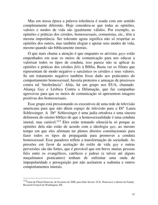Mas em nossa época a palavra tolerância é usada com um sentido
completamente diferente. Hoje considera-se que todas as opiniões,
valores e modos de vida são igualmente válidos. Por exemplo, as
opiniões e práticas dos cristãos, homossexuais, comunistas, etc., têm a
mesma importância. Ser tolerante agora significa não só respeitar as
opiniões dos outros, mas também elogiar e apoiar seus modos de vida,
mesmo quando são biblicamente imorais.
    O que mais chama a atenção é que enquanto os ativistas gays estão
empenhados em usar os meios de comunicação para nos educar a
valorizar todos os tipos de conduta, isso parece não se aplicar às
opiniões e práticas dos cristãos fiéis à Bíblia. Basta ver os filmes que
representam de modo negativo e sarcástico os cristãos e seus valores.
Se um tratamento negativo também fosse dado aos praticantes do
comportamento homossexual, haveria protestos e ameaças de processos
contra tal “intolerância”. Aliás, há um grupo nos EUA, chamado
Aliança Gay e Lésbica Contra a Difamação, que faz campanhas
agressivas para que os meios de comunicação só apresentem imagens
positivas dos homossexuais.
    Esse grupo está pressionando os executivos de uma rede de televisão
americana para que não dêem espaço de televisão para a Drª Laura
Schlessinger. A Drª Schlessinger é uma judia ortodoxa e uma sincera
defensora do ensino bíblico de que a homossexualidade é uma conduta
imoral, mas curável.113 Eles estão tentando silenciá-la só porque as
opiniões dela não estão de acordo com a ideologia gay, ao mesmo
tempo em que eles afirmam ter plenos direitos constitucionais para
fazer todos os tipos de propaganda para promover a conduta
homossexual. Esse paradoxo reflete a transformação da sociedade. As
pressões em favor da aceitação do estilo de vida gay e outras
perversões são tão fortes, que é provável que em breve muitas pessoas
fiéis entre os evangélicos, católicos e judeus (e talvez até alguns
muçulmanos praticantes) tenham de enfrentar uma onda de
impopularidade e perseguição por não aceitarem a sodomia e outros
comportamentos imorais.


113
   Carta de Chuck Donovan, de fevereiro de 2000, para Julio Severo. O Sr. Donovan é o diretor do Family
Research Council de Washington, DC.


                                                                                                     52
 