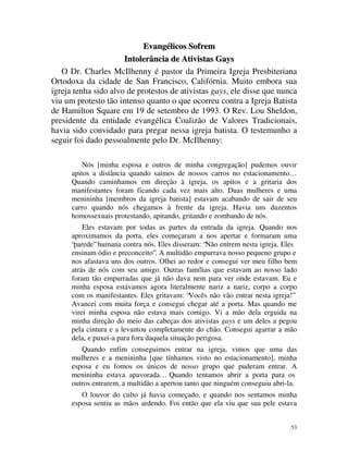 Evangélicos Sofrem
                      Intolerância de Ativistas Gays
   O Dr. Charles McIlhenny é pastor da Primeira Igreja Presbiteriana
Ortodoxa da cidade de San Francisco, Califórnia. Muito embora sua
igreja tenha sido alvo de protestos de ativistas gays, ele disse que nunca
viu um protesto tão intenso quanto o que ocorreu contra a Igreja Batista
de Hamilton Square em 19 de setembro de 1993. O Rev. Lou Sheldon,
presidente da entidade evangélica Coalizão de Valores Tradicionais,
havia sido convidado para pregar nessa igreja batista. O testemunho a
seguir foi dado pessoalmente pelo Dr. McIlhenny:

          Nós [minha esposa e outros de minha congregação] pudemos ouvir
      apitos a distância quando saímos de nossos carros no estacionamento…
      Quando caminhamos em direção à igreja, os apitos e a gritaria dos
      manifestantes foram ficando cada vez mais alto. Duas mulheres e uma
      menininha [membros da igreja batista] estavam acabando de sair de seu
      carro quando nós chegamos à frente da igreja. Havia uns duzentos
      homossexuais protestando, apitando, gritando e zombando de nós.
          Eles estavam por todas as partes da entrada da igreja. Quando nos
      aproximamos da porta, eles começaram a nos apertar e formaram uma
      “parede” humana contra nós. Eles disseram: “Não entrem nesta igreja. Eles
      ensinam ódio e preconceito”. A multidão empurrava nosso pequeno grupo e
      nos afastava uns dos outros. Olhei ao redor e consegui ver meu filho bem
      atrás de nós com seu amigo. Outras famílias que estavam ao nosso lado
      foram tão empurradas que já não dava nem para ver onde estavam. Eu e
      minha esposa estávamos agora literalmente nariz a nariz, corpo a corpo
      com os manifestantes. Eles gritavam: “Vocês não vão entrar nesta igreja!”
      Avancei com muita força e consegui chegar até a porta. Mas quando me
      virei minha esposa não estava mais comigo. Vi a mão dela erguida na
      minha direção do meio das cabeças dos ativistas gays e um deles a pegou
      pela cintura e a levantou completamente do chão. Consegui agarrar a mão
      dela, e puxei-a para fora daquela situação perigosa.
         Quando enfim conseguimos entrar na igreja, vimos que uma das
      mulheres e a menininha [que tínhamos visto no estacionamento], minha
      esposa e eu fomos os únicos de nosso grupo que puderam entrar. A
      menininha estava apavorada… Quando tentamos abrir a porta para os
      outros entrarem, a multidão a apertou tanto que ninguém conseguiu abri-la.
         O louvor do culto já havia começado, e quando nos sentamos minha
      esposa sentiu as mãos ardendo. Foi então que ela viu que sua pele estava


                                                                              53
 