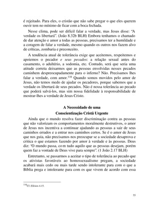 é rejeitado. Para eles, o cristão que não sabe pregar o que eles querem
ouvir tem no mínimo de ficar com a boca fechada.
    Nesse clima, pode ser difícil falar a verdade, mas Jesus disse: “A
verdade os libertará”. (João 8.32b BLH) Embora tenhamos o chamado
de dar atenção e amor a todas as pessoas, precisamos ter a humildade e
a coragem de falar a verdade, mesmo quando os outros nos fazem alvo
de críticas, zombaria e preconceito.
    A tendência atual de tolerância exige que aceitemos, respeitemos e
apoiemos o pecador e seus pecados: a relação sexual antes do
casamento, o adultério, a sodomia, etc. Contudo, será que seria uma
atitude correta deixarmos que as pessoas envolvidas nesses pecados
caminhem despreocupadamente para o inferno? Não. Precisamos lhes
falar a verdade, com amor.116 Quando somos movidos pelo amor de
Jesus, não temos medo de ajudar os pecadores, porque sabemos que a
verdade os libertará de seus pecados. Não é nossa tolerância ao pecado
que poderá salvá-los, mas sim nossa fidelidade à responsabilidade de
mostrar-lhes a verdade de Jesus Cristo.

                          A Necessidade de uma
                      Conscientização Cristã Urgente
    Ainda que o mundo resolva fazer discriminação contra as pessoas
que não valorizam os comportamentos moralmente destrutivos, o amor
de Jesus nos incentiva a continuar ajudando as pessoas a sair de seus
caminhos errados e a entrar nos caminhos certos. Se é o amor de Jesus
que nos guia, não precisamos nos preocupar se a sociedade desaprova e
critica o que estamos fazendo por amor à verdade e às pessoas. Deus
diz: “O mundo passa, co m tudo aquilo que as pessoas desejam, porém
quem faz a vontade de Deus vive para sempre”. (1 João 2.17 BLH)
    Entretanto, se passarmos a aceitar o tipo de tolerância ao pecado que
os ativistas favoráveis ao homossexualismo pregam, a sociedade
acabará mais cedo ou mais tarde sendo intolerante para com o que a
Bíblia prega e intolerante para com os que vivem de acordo com essa


116
      Cf. Efésios 4.15.


                                                                       55
 