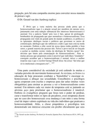 pregação, pois há uma campanha enorme para converter nossa maneira
de pensar e agir.
   O Dr. Gerard van den Aardweg explica:

            É óbvio que a vasta maioria das pessoas ainda pensa que o
        homossexualismo (que é a atração sexual por membros do mesmo sexo,
        juntamente com uma redução substancial dos interesses heterossexuais) é
        anormal. Uso a palavra “ainda” pois isso é fato, apesar do prolongado
        bombardeio de propaganda que quer normalizar o homossexualismo. Essa
        propaganda está vindo de grande parte do mundo acadêmico, os políticos e
        os ignorantes ideólogos sociais e políticos que governam os meios de
        comunicação, ideólogos que são submissos a tudo o que mais está na moda
        no momento. Embora a elite social de nossa época tenha perdido o bom
        senso, a grande maioria das pessoas não. Talvez o povo terá de ser forçado
        a aceitar as medidas sociais vindas da ideologia de “direitos iguais” dos
        ativistas que lutam pela emancipação do homossexualismo… Para as
        muitas pessoas que perguntam como é possível que indivíduos “estudados”
        consigam acreditar que o homossexualismo é normal, talvez a melhor
        resposta seja o que o escritor George Orwell disse: há coisas “ tão tolas que
        só os intelectuais conseguem crer”… 117


   Uma parte considerável da sociedade já está cedendo às muitas e
variadas pressões do movimento homossexual. As revistas, os livros e a
educação de hoje procuram combater a “homofobia” e encorajar os
homossexuais a abraçar sua sexualidade. Conselheiros e psicólogos
agora cooperam com escolas e empresas para dar aulas (muitas vezes
obrigatórias) para ensinar as pessoas a ver o homossexualismo como
normal. Um número cada vez maior de terapeutas está se juntando ao
ativistas gays para proclamar que o homossexualismo é imutável.
Embora os evangélicos preguem que Jesus tem o poder de perdoar,
curar e transformar todos os tipos de pecadores, esses terapeutas dizem
que no caso dos homossexuais essa mudança é um mito e uma forma
cruel de impor valores espirituais na vida dos indivíduos que praticam a
homossexualidade. Aliás, a classe psiquiátrica e psicológica tem
demonstrado um interesse crescente em proibir oficialmente que seus

117
   Dr. Gerard van den Aardweg, The Battle for Normality (Ignatius Press: San Francisco-EUA, 1997), pp.
21,22.


                                                                                                    56
 