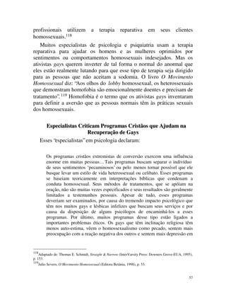 profissionais utilizem a terapia reparativa em seus clientes
homossexuais.118
    Muitos especialistas de psicologia e psiquiatria usam a terapia
reparativa para ajudar os homens e as mulheres oprimidos por
sentimentos ou comportamentos homossexuais indesejados. Mas os
ativistas gays querem inverter de tal forma o normal do anormal que
eles estão realmente lutando para que esse tipo de terapia seja dirigido
para as pessoas que não aceitam a sodomia. O livro O Movimento
Homossexual diz: “Aos olhos do lobby homossexual, os heterossexuais
que demonstram homofobia são emocionalmente doentes e precisam de
tratamento”. 119 Homofobia é o termo que os ativistas gays inventaram
para definir a aversão que as pessoas normais têm às práticas sexuais
dos homossexuais.

          Especialistas Criticam Programas Cristãos que Ajudam na
                              Recuperação de Gays
       Esses “especialistas” em psicologia declaram:

           Os programas cristãos extremistas de conversão exercem uma influência
           enorme em muitas pessoas… Tais programas buscam separar o indivíduo
           de seus sentimentos ‘pecaminosos’ ou pelo menos tornar possível que ele
           busque levar um estilo de vida heterossexual ou celibato. Esses programas
           se baseiam teoricamente em interpretações bíblicas que condenam a
           conduta homossexual. Seus métodos de tratamentos, que se apóiam na
           oração, não são muitas vezes especificados e seus resultados são geralmente
           limitados a testemunhos pessoais. Apesar de tudo, esses programas
           deveriam ser examinados, por causa do tremendo impacto psicológico que
           têm nos muitos gays e lésbicas infelizes que buscam seus serviços e por
           causa da disposição de alguns psicólogos de encaminhá-los a esses
           programas. Por último, muitos programas desse tipo estão ligados a
           importantes problemas éticos. Os gays que têm inclinação religiosa têm
           menos auto-estima, vêem o homossexualismo como pecado, sentem mais
           preocupação com a reação negativa dos outros e sentem mais depressão em


118
    Adaptado de: Thomas E. Schmidt, Straight & Narrow (InterVarsity Press: Downers Grove-EUA, 1995),
p. 153.
119
      Julio Severo, O Movimento Homossexual (Editora Betânia, 1998), p. 53.


                                                                                                 57
 