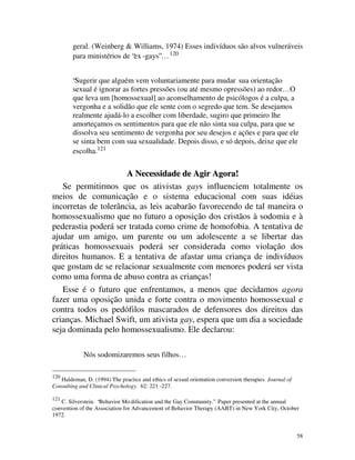 geral. (Weinberg & Williams, 1974) Esses indivíduos são alvos vulneráveis
        para ministérios de “ex -gays”… 120


        “Sugerir que alguém vem voluntariamente para mudar sua orientação
        sexual é ignorar as fortes pressões (ou até mesmo opressões) ao redor… O
        que leva um [homossexual] ao aconselhamento de psicólogos é a culpa, a
        vergonha e a solidão que ele sente com o segredo que tem. Se desejamos
        realmente ajudá-lo a escolher com liberdade, sugiro que primeiro lhe
        amorteçamos os sentimentos para que ele não sinta sua culpa, para que se
        dissolva seu sentimento de vergonha por seu desejos e ações e para que ele
        se sinta bem com sua sexualidade. Depois disso, e só depois, deixe que ele
        escolha.121


                      A Necessidade de Agir Agora!
   Se permitirmos que os ativistas gays influenciem totalmente os
meios de comunicação e o sistema educacional com suas idéias
incorretas de tolerância, as leis acabarão favorecendo de tal maneira o
homossexualismo que no futuro a oposição dos cristãos à sodomia e à
pederastia poderá ser tratada como crime de homofobia. A tentativa de
ajudar um amigo, um parente ou um adolescente a se libertar das
práticas homossexuais poderá ser considerada como violação dos
direitos humanos. E a tentativa de afastar uma criança de indivíduos
que gostam de se relacionar sexualmente com menores poderá ser vista
como uma forma de abuso contra as crianças!
   Esse é o futuro que enfrentamos, a menos que decidamos agora
fazer uma oposição unida e forte contra o movimento homossexual e
contra todos os pedófilos mascarados de defensores dos direitos das
crianças. Michael Swift, um ativista gay, espera que um dia a sociedade
seja dominada pelo homossexualismo. Ele declarou:

             Nós sodomizaremos seus filhos…

120
   Haldeman, D. (1994) The practice and ethics of sexual orientation conversion therapies. Journal of
Consulting and Clinical Psychology. 62: 221 -227.

121
   C. Silverstein. “Behavior Mo dification and the Gay Community.” Paper presented at the annual
convention of the Association for Advancement of Behavior Therapy (AABT) in New York City, October
1972.


                                                                                                        58
 