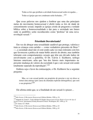 Todas as leis que proíbem a atividade homossexual serão revogadas…
               Todas as igrejas que nos condenam serão fechadas… 122


   Que essas palavras nos ajudem a lembrar que uma das principais
metas do movimento homossexual é abolir todas as leis de idade de
consentimento sexual, impedir as igrejas cristãs de pregarem a verdade
bíblica sobre a homossexualidade e dar para a sociedade um futuro
onde os pedófilos serão reconhecidos como “profetas” de uma nova
revolução sexual.123

                       Prioridade Desvalorizada?
    Em vez de abraçar uma sexualidade saudável que protege, valoriza e
trata as crianças com carinho — como verdadeiros presentes de Deus124
— , a sociedade atual não só está sendo cada vez mais tolerante com leis
que favorecem a prática de matar bebês através do aborto, mas também
tolerante com comportamentos sexuais que têm um elevado índice de
envolvimento com a pedofilia. O Dr. Calvin J. Eichhorst, teólogo
luterano americano, acha que “um dos fatores mais importantes na
presente mudança de valores da sociedade é que o ato sexual está sendo
totalmente separado da reprodução”. 125
    Embora seja o favor da contracepção, o Dr. Eichhorst faz a seguinte
pergunta:

               Mas, se o ato sexual perder seu propósito de procriar e em vez disso se
           tornar uma ameaça (por causa da chamada explosão demográfica), que será
           o seu propósito?126


       Ele afirma então que, se a finalidade do ato sexual é o prazer…

122
      Julio Severo, O Movimento Homossexual (Editora Betânia, 1998), p. 54.
123
   Adaptado de: Frank V. York & Robert H. Knight, Homosexual Activists Work to Lower the Age of
Sexual Consent [documento] (Family Research Council: Washington, DC, 1999), p. 19.
124
      Cf. Salmo 127.3 BLH.
125
      Julio Severo, O Movimento Homossexual (Editora Betânia, 1998), p. 83
126
      Julio Severo, O Movimento Homossexual (Editora Betânia, 1998), p. 83


                                                                                                  59
 