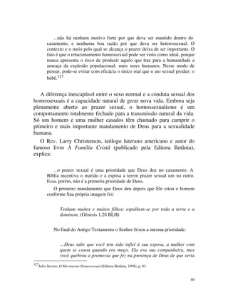…não há nenhum motivo forte por que deva ser mantido dentro do
           casamento, e nenhuma boa razão por que deva ser heterossexual. O
           contexto e o meio pelo qual se alcança o prazer deixa de ser importante. O
           fato é que o relacionamento homossexual pode ser visto como ideal, porque
           nunca apresenta o risco de produzir aquilo que traz para a humanidade a
           ameaça da explosão populacional: mais seres humanos. Nesse modo de
           pensar, pode-se evitar com eficácia o único mal que o ato sexual produz: o
           bebê.127


   A diferença inescapável entre o sexo normal e a conduta sexual dos
homossexuais é a capacidade natural de gerar nova vida. Embora seja
plenamente aberto ao prazer sexual, o homossexualismo é um
comportamento totalmente fechado para a transmissão natural da vida.
Só um homem e uma mulher casados têm chamado para cumprir o
primeiro e mais importante mandamento de Deus para a sexualidade
humana.
   O Rev. Larry Christenson, teólogo luterano americano e autor do
famoso livro A Família Cristã (publicado pela Editora Betânia),
explica:

              …o prazer sexual é uma prioridade que Deus deu no casamento. A
           Bíblia incentiva o marido e a esposa a terem prazer sexual um no outro.
           Essa, porém, não é a primeira prioridade de Deus.
              O primeiro mandamento que Deus deu depois que Ele criou o homem
           conforme Sua própria imagem foi:


                   Tenham muitos e muitos filhos; espalhem-se por toda a terra e a
                   dominem. (Gênesis 1.28 BLH)


               No final do Antigo Testamento o Senhor frisou a mesma prioridade:


                   …Deus sabe que você tem sido infiel à sua esposa, a mulher com
                   quem se casou quando era moço. Ela era sua companheira, mas
                   você quebrou a promessa que fez na presença de Deus de que seria
127
      Julio Severo, O Movimento Homossexual (Editora Betânia, 1998), p. 83


                                                                                   60
 