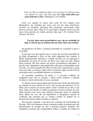 fiel a ela. Não é verdade que Deus criou um único ser, feito de carne
      e de espírito? E o que é que Deus quer dele? Que tenha filhos que
      sejam dedicados a Deus. (Malaquias 2.14,15 BLH)


   Certa vez, quando eu estava num avião de Los Angeles para
Minneapolis, me encontrei por acaso com um dos meus professores
favoritos do seminário. Passamos bons momentos conversando sobre
diversos assuntos atuais. Mais de 25 anos depois, daquela conversa de três
horas ficou gravada em minha memória algo que o Dr. Gerhard Frost
declarou. Ele disse:


         Um dos sinais mais perturbadores que vejo na sociedade de
      hoje é o fato de que as crianças não são mais vistas com carinho.


    Da perspectiva de Deus, a primeira prioridade no casamento é gerar e
criar filhos.
    É claro que isso não significa que os casais que não têm capacidade de
ter filhos desapontam a Deus ou não estão cumprindo Sua vontade. A
Bíblia freqüentemente apresenta a vontade de Deus em sua aplicação à
humanidade em geral ou ao povo de Deus visto como um todo. Dentro
dessa estrutura, Ele lida conosco em nossas circunstâncias individuais. A
questão mais importante é que quando Deus olha para a humanidade como
um todo, ou mesmo quando Ele olha de modo mais especial para a igreja
como um todo, as crianças ainda estão no primeiro lugar em Sua lista de
prioridades para a sexualidade humana no casamento.
   As horrendas estatísticas de aborto e a crescente evidência de
negligência para com as crianças e abuso contra meninos e meninas
revelam os valores distorcidos de nossa sociedade.
    As normas sociais agora pregam que não devemos deixar que nada fique
no caminho do nosso direito de viver a vida do jeito que queremos. Se ter
filhos não se encaixa em nossos planos, temos o direito de escolher o que
fazer. Cabe a nós decidir se o bebê em gestação viverá ou morrerá. Se criar
filhos interfere com nossa vida, podemos encarregar outros de cuidarem
deles. Quem faz isso não dá importância à esmagadora maioria de
evidências que mostram que as crianças criadas no próprio lar se
desenvolvem muito melhor em todos os aspectos.
    Não dá para estranhar o que disse um sociólogo da Universidade de
Chicago: “Nós seres humanos somos a primeira espécie no planeta que está
demonstrando ser incapaz de criar a próxima geração”. Animais sem
inteligência mostram que compreendem melhor a vontade do Criador do

                                                                         61
 