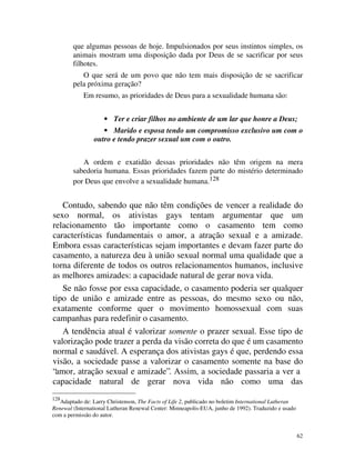 que algumas pessoas de hoje. Impulsionados por seus instintos simples, os
        animais mostram uma disposição dada por Deus de se sacrificar por seus
        filhotes.
           O que será de um povo que não tem mais disposição de se sacrificar
        pela próxima geração?
            Em resumo, as prioridades de Deus para a sexualidade humana são:


                     • Ter e criar filhos no ambiente de um lar que honre a Deus;
                   • Marido e esposa tendo um compromisso exclusivo um com o
                outro e tendo prazer sexual um com o outro.


           A ordem e exatidão dessas prioridades não têm origem na mera
        sabedoria humana. Essas prioridades fazem parte do mistério determinado
        por Deus que envolve a sexualidade humana.128


   Contudo, sabendo que não têm condições de vencer a realidade do
sexo normal, os ativistas gays tentam argumentar que um
relacionamento tão importante como o casamento tem como
características fundamentais o amor, a atração sexual e a amizade.
Embora essas características sejam importantes e devam fazer parte do
casamento, a natureza deu à união sexual normal uma qualidade que a
torna diferente de todos os outros relacionamentos humanos, inclusive
as melhores amizades: a capacidade natural de gerar nova vida.
   Se não fosse por essa capacidade, o casamento poderia ser qualquer
tipo de união e amizade entre as pessoas, do mesmo sexo ou não,
exatamente conforme quer o movimento homossexual com suas
campanhas para redefinir o casamento.
   A tendência atual é valorizar somente o prazer sexual. Esse tipo de
valorização pode trazer a perda da visão correta do que é um casamento
normal e saudável. A esperança dos ativistas gays é que, perdendo essa
visão, a sociedade passe a valorizar o casamento somente na base do
“amor, atração sexual e amizade”. Assim, a sociedade passaria a ver a
capacidade natural de gerar nova vida não como uma das
128
   Adaptado de: Larry Christenson, The Facts of Life 2, publicado no boletim International Lutheran
Renewal (International Lutheran Renewal Center: Minneapolis-EUA, junho de 1992). Traduzido e usado
com a permissão do autor.


                                                                                                      62
 