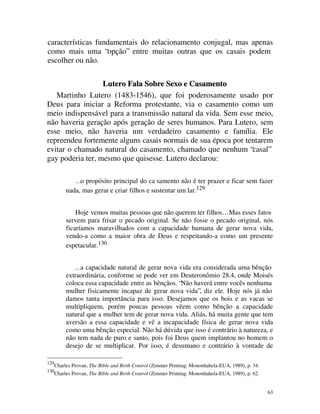 características fundamentais do relacionamento conjugal, mas apenas
como mais uma “opção” entre muitas outras que os casais podem
escolher ou não.

                  Lutero Fala Sobre Sexo e Casamento
   Martinho Lutero (1483-1546), que foi poderosamente usado por
Deus para iniciar a Reforma protestante, via o casamento como um
meio indispensável para a transmissão natural da vida. Sem esse meio,
não haveria geração após geração de seres humanos. Para Lutero, sem
esse meio, não haveria um verdadeiro casamento e família. Ele
repreendeu fortemente alguns casais normais de sua época por tentarem
evitar o chamado natural do casamento, chamado que nenhum “casal”
gay poderia ter, mesmo que quisesse. Lutero declarou:

              …o propósito principal do ca samento não é ter prazer e ficar sem fazer
           nada, mas gerar e criar filhos e sustentar um lar.129


               Hoje vemos muitas pessoas que não querem ter filhos… Mas esses fatos
           servem para frisar o pecado original. Se não fosse o pecado original, nós
           ficaríamos maravilhados com a capacidade humana de gerar nova vida,
           vendo-a como a maior obra de Deus e respeitando-a como um presente
           espetacular.130


               …a capacidade natural de gerar nova vida era considerada uma bênção
           extraordinária, conforme se pode ver em Deuteronômio 28.4, onde Moisés
           coloca essa capacidade entre as bênçãos. “Não haverá entre vocês nenhuma
           mulher fisicamente incapaz de gerar nova vida”, diz ele. Hoje nós já não
           damos tanta importância para isso. Desejamos que os bois e as vacas se
           multipliquem, porém poucas pessoas vêem como bênção a capacidade
           natural que a mulher tem de gerar nova vida. Aliás, há muita gente que tem
           aversão a essa capacidade e vê a incapacidade física de gerar nova vida
           como uma bênção especial. Não há dúvida que isso é contrário à natureza, e
           não tem nada de puro e santo, pois foi Deus quem implantou no homem o
           desejo de se multiplicar. Por isso, é desumano e contrário à vontade de

129
      Charles Provan, The Bible and Birth Control (Zimmer Printing: Mononhahela-EUA, 1989), p. 34.
130
      Charles Provan, The Bible and Birth Control (Zimmer Printing: Mononhahela-EUA, 1989), p. 62.


                                                                                                     63
 