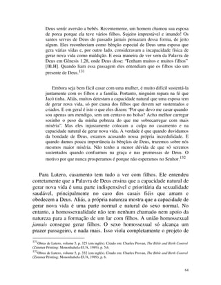 Deus sentir aversão a bebês. Recentemente, um homem chamou sua esposa
        de porca porque ela teve vários filhos. Sujeito imprestável e imundo! Os
        santos servos de Deus do passado jamais pensaram dessa forma, de jeito
        algum. Eles reconheciam como bênção especial de Deus uma esposa que
        gera várias vidas e, por outro lado, consideravam a incapacidade física de
        gerar nova vida como maldição. E essa maneira de ver vem da Palavra de
        Deus em Gênesis 1.28, onde Deus disse: “Tenham muitos e muitos filhos”
        [BLH]. Quando liam essa passagem eles entendiam que os filhos são um
        presente de Deus.131


            Embora seja bem fácil casar com uma mulher, é muito difícil sustentá-la
        juntamente com os filhos e a família. Portanto, ninguém repara na fé que
        Jacó tinha. Aliás, muitos detestam a capacidade natural que uma esposa tem
        de gerar nova vida, só por causa dos filhos que devem ser sustentados e
        criados. E em geral é isto o que eles dizem: “Por que devo me casar quando
        sou apenas um mendigo, sem um centavo no bolso? Acho melhor carregar
        sozinho o peso da minha pobreza do que me sobrecarregar com mais
        miséria”. Mas eles injustamente colocam a culpa no casamento e na
        capacidade natural de gerar nova vida. A verdade é que quando duvidamos
        da bondade de Deus, estamos acusando nossa própria incredulidade. E
        quando damos pouca importância às bênçãos de Deus, trazemos sobre nós
        mesmos maior miséria. Não tenho a menor dúvida de que só seremos
        sustentados quando confiarmos na graça e nas promessas de Deus. O
        motivo por que nunca prosperamos é porque não esperamos no Senhor.132


   Para Lutero, casamento tem tudo a ver com filhos. Ele entendeu
corretamente que a Palavra de Deus ensina que a capacidade natural de
gerar nova vida é uma parte indispensável e prioritária da sexualidade
saudável, principalmente no caso dos casais fiéis que amam e
obedecem a Deus. Aliás, a própria natureza mostra que a capacidade de
gerar nova vida é uma parte normal e natural do sexo normal. No
entanto, a homossexualidade não tem nenhum chamado nem apoio da
natureza para a formação de um lar com filhos. A união homossexual
jamais consegue gerar filhos. O sexo homossexual só alcança um
prazer passageiro, e nada mais. Isso viola completamente o projeto de
131
   Obras de Lutero, volume 5, p. 325 (em inglês). Citado em: Charles Provan, The Bible and Birth Control
(Zimmer Printing: Mononhahela-EUA, 1989), p. 5,6.
132
   Obras de Lutero, volume 5, p. 332 (em inglês). Citado em: Charles Provan, The Bible and Birth Control
(Zimmer Printing: Mononhahela-EUA, 1989), p. 6.


                                                                                                      64
 
