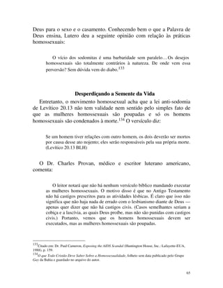 Deus para o sexo e o casamento. Conhecendo bem o que a Palavra de
Deus ensina, Lutero deu a seguinte opinião com relação às práticas
homossexuais:

           O vício dos sodomitas é uma barbaridade sem paralelo… Os desejos
        homossexuais são totalmente contrários à natureza. De onde vem essa
        perversão? Sem dúvida vem do diabo.133




                  Desperdiçando a Semente da Vida
   Entretanto, o movimento homossexual acha que a lei anti-sodomia
de Levítico 20.13 não tem validade nem sentido pelo simples fato de
que as mulheres homossexuais são poupadas e só os homens
homossexuais são condenados à morte.134 O versículo diz:

        Se um homem tiver relações com outro homem, os dois deverão ser mortos
        por causa desse ato nojento; eles serão responsáveis pela sua própria morte.
        (Levítico 20.13 BLH)


  O Dr. Charles Provan, médico e escritor luterano americano,
comenta:

            O leitor notará que não há nenhum versículo bíblico mandando executar
        as mulheres homossexuais. O motivo disso é que no Antigo Testamento
        não há castigos prescritos para as atividades lésbicas. É claro que isso não
        significa que não haja nada de errado com o lesbianismo diante de Deus —
        apenas quer dizer que não há castigos civis. (Casos semelhantes seriam a
        cobiça e a lascívia, as quais Deus proíbe, mas não são punidas com castigos
        civis.) Portanto, vemos que os homens homossexuais devem ser
        executados, mas as mulheres homossexuais são poupadas.



133
   Citado em: Dr. Paul Cameron, Exposing the AIDS Scandal (Huntington House, Inc.: Lafayette-EUA,
1988), p. 159.
134
  O que Todo Cristão Deve Saber Sobre a Homossexualidade, folheto sem data publicado pelo Grupo
Gay da Bahia e guardado no arquivo do autor.


                                                                                                    65
 