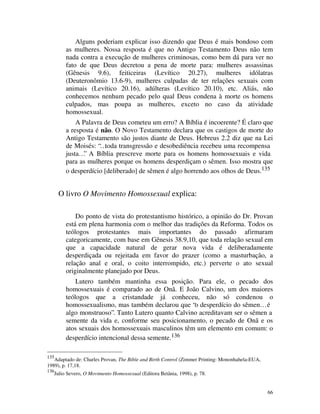 Alguns poderiam explicar isso dizendo que Deus é mais bondoso com
           as mulheres. Nossa resposta é que no Antigo Testamento Deus não tem
           nada contra a execução de mulheres criminosas, como bem dá para ver no
           fato de que Deus decretou a pena de morte para: mulheres assassinas
           (Gênesis 9.6), feiticeiras (Levítico 20.27), mulheres idólatras
           (Deuteronômio 13.6-9), mulheres culpadas de ter relações sexuais com
           animais (Levítico 20.16), adúlteras (Levítico 20.10), etc. Aliás, não
           conhecemos nenhum pecado pelo qual Deus condena à morte os homens
           culpados, mas poupa as mulheres, exceto no caso da atividade
           homossexual.
               A Palavra de Deus cometeu um erro? A Bíblia é incoerente? É claro que
           a resposta é não. O Novo Testamento declara que os castigos de morte do
           Antigo Testamento são justos diante de Deus. Hebreus 2.2 diz que na Lei
           de Moisés: “…toda transgressão e desobediência recebeu uma recompensa
           justa…” A Bíblia prescreve morte para os homens homossexuais e vida
           para as mulheres porque os homens desperdiçam o sêmen. Isso mostra que
           o desperdício [deliberado] de sêmen é algo horrendo aos olhos de Deus.135


       O livro O Movimento Homossexual explica:

               Do ponto de vista do protestantismo histórico, a opinião do Dr. Provan
           está em plena harmonia com o melhor das tradições da Reforma. Todos os
           teólogos protestantes mais importantes do passado afirmaram
           categoricamente, com base em Gênesis 38.9,10, que toda relação sexual em
           que a capacidade natural de gerar nova vida é deliberadamente
           desperdiçada ou rejeitada em favor do prazer (como a masturbação, a
           relação anal e oral, o coito interrompido, etc.) perverte o ato sexual
           originalmente planejado por Deus.
               Lutero também mantinha essa posição. Para ele, o pecado dos
           homossexuais é comparado ao de Onã. E João Calvino, um dos maiores
           teólogos que a cristandade já conheceu, não só condenou o
           homossexualismo, mas também declarou que “o desperdício do sêmen… é
           algo monstruoso”. Tanto Lutero quanto Calvino acreditavam ser o sêmen a
           semente da vida e, conforme seu posicionamento, o pecado de Onã e os
           atos sexuais dos homossexuais masculinos têm um elemento em comum: o
           desperdício intencional dessa semente.136

135
   Adaptado de: Charles Provan, The Bible and Birth Control (Zimmer Printing: Mononhahela-EUA,
1989), p. 17,18.
136
      Julio Severo, O Movimento Homossexual (Editora Betânia, 1998), p. 78.


                                                                                                 66
 