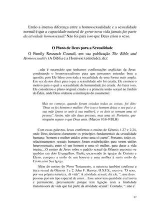 Então a imensa diferença entre a homossexualidade e a sexualidade
normal é que a capacidade natural de gerar nova vida jamais faz parte
da atividade homossexual! Não foi para isso que Deus criou o sexo.

                O Plano de Deus para a Sexualidade
  O Family Research Council, em sua publicação The Bible and
Homosexuality (A Bíblia e a Homossexualidade), diz:

        …não é necessário que tenhamos confirmações explícitas de Jesus
     condenando o homossexualismo para que possamos entender bem a
     questão, pois Ele lidou com toda a sexualidade de uma forma mais ampla.
     Em vez de nos dizer para o que a sexualidade não foi criada, Ele ensinou o
     motivo para o qual a sexualidade da humanidade foi criada. Ao fazer isso,
     Ele considerou o plano original criado e a primeira união sexual no Jardim
     do Éden, onde Deus ordenou a instituição do casamento:


           Mas no começo, quando foram criadas todas as coisas, foi dito:
           “Deus os fez homem e mulher. Por isso o homem deixa o seu pai e a
           sua mãe [para se unir à sua mulher], e os dois se tornam uma só
           pessoa”. Assim, não são duas pessoas, mas uma só. Portanto, que
           ninguém separe o que Deus uniu. (Marcos 10.6-9 BLH)


         Com essas palavras, Jesus confirmou o ensino de Gênesis 1.27 e 2.24,
     onde Deus declarou claramente os princípios fundamentais da sexualidade
     humana: “homem e mulher unidos como uma só carne”. Portanto, todos os
     relacionamentos sexuais humanos foram estabelecidos para serem uniões
     heterossexuais, entre só um homem e uma só mulher, para durar a vida
     inteira… O ensino de Jesus sobre o padrão sexual de Gênesis encontra -se
     também em dois Evangelhos. Paulo, escrevendo às igrejas de Corinto e
     Éfeso, compara a união de um homem e uma mulher à santa união de
     Cristo com Sua Igreja.
         Além do ensino do Novo Testamento, a natureza também confirma a
     ética sexual de Gênesis 1 e 2. John F. Harvey, O.S.F.S., escreve: “O sexo,
     por sua própria natureza, dá vida”. A atividade sexual, diz ele, “…une duas
     pessoas por um tipo especial de amor… Esse amor tem qualidade excl usiva
     e permanente, precisamente porque tem ligação com a finalidade
     transmissora de vida que faz parte da atividade sexual”. Contudo, “…não é


                                                                              67
 