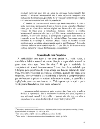possível expressar esse tipo de amor na atividade homossexual”. Em
           resumo, a atividade homossexual não é uma expressão adequada nem
           realizadora da sexualidade, pois falta-lhe a verdadeira união física completa
           e o elemento transmissor de vida da procriação.
               O modelo de conduta sexual humana que Deus determinou é claro: a
           união exclusiva e permanente de um só homem e uma só mulher. Qualquer
           coisa que se afaste dessa ordem original que Deus criou não cumpre a
           vontade de Deus para a sexualidade humana, inclusive a conduta
           homossexual, o estupro, o incesto, a pedofilia, o sexo antes do casamento, o
           adultério, o sexo com animais, a pornografia e qualquer outra forma de
           expressão sexual fora dos limites do padrão bíblico. Em outras palavras,
           conforme diz o teólogo P. Michael Ukleja: “Todos os pecados sexuais
           mostram que a sociedade não conseguiu seguir o que Deus quer”. Jesu s não
           salientou todos os erros sexuais que há. O que Ele fez foi frisar o modo
           certo de cumprir a vontade de Deus para a sexualidade.137


                        Sexualidade com Propósito
   A sexualidade tem tudo a ver com prazer e… vida. Aliás, a
sexualidade bíblica normal vê como bênção a capacidade natural de
gerar nova vida que Deus lhe deu.138 O que a realidade do
comportamento sexual humano mostra é bem clara: A sexualidade que
é dirigida pelo propósito de Deus abraça sua função natural de gerar,
criar, proteger e valorizar as crianças. Contudo, quando não segue esse
propósito, inevitavelmente a sexualidade é levada a comportamentos
que só buscam o prazer e acabam tolerando o aborto, a pedofilia, a
negligência para com as crianças, etc. Vale a pena repetir aqui o que o
Dr. Sigmund Freud disse com muita sabedoria:

              …uma característica comum a todas as perversões é que nelas se coloca
           de lado a reprodução. Este é realmente o critério pelo qual julgamos se
           uma atividade sexual é pervertida — quando ela não tem em vista a
           reprodução e vai atrás da obtenção de prazer independente.139



137
   Ben Irwin, The Bible and Homosexuality, Confronting the Challenge to Scriptural Authority, (Family
Research Council: Washington, DC, 1997), pp. 9,10.
138
      Cf. Salmo 127.3-5; 128.3. 1 Crônicas 25.5; Deuteronômio 28.4,11.
139
      Julio Severo, O Movimento Homossexual (Editora Betânia, 1998), pp. 78,79.


                                                                                                        68
 