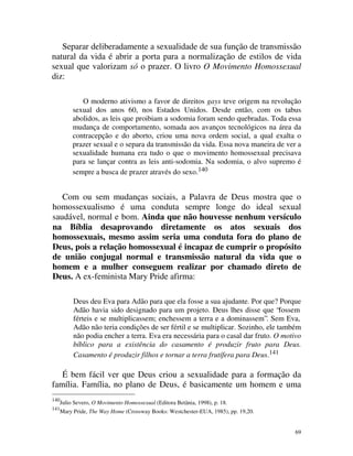Separar deliberadamente a sexualidade de sua função de transmissão
natural da vida é abrir a porta para a normalização de estilos de vida
sexual que valorizam só o prazer. O livro O Movimento Homossexual
diz:

              O moderno ativismo a favor de direitos gays teve origem na revolução
           sexual dos anos 60, nos Estados Unidos. Desde então, com os tabus
           abolidos, as leis que proibiam a sodomia foram sendo quebradas. Toda essa
           mudança de comportamento, somada aos avanços tecnológicos na área da
           contracepção e do aborto, criou uma nova ordem social, a qual exalta o
           prazer sexual e o separa da transmissão da vida. Essa nova maneira de ver a
           sexualidade humana era tudo o que o movimento homossexual precisava
           para se lançar contra as leis anti-sodomia. Na sodomia, o alvo supremo é
           sempre a busca de prazer através do sexo.140


   Com ou sem mudanças sociais, a Palavra de Deus mostra que o
homossexualismo é uma conduta sempre longe do ideal sexual
saudável, normal e bom. Ainda que não houvesse nenhum versículo
na Bíblia desaprovando diretamente os atos sexuais dos
homossexuais, mesmo assim seria uma conduta fora do plano de
Deus, pois a relação homossexual é incapaz de cumprir o propósito
de união conjugal normal e transmissão natural da vida que o
homem e a mulher conseguem realizar por chamado direto de
Deus. A ex-feminista Mary Pride afirma:

           Deus deu Eva para Adão para que ela fosse a sua ajudante. Por que? Porque
           Adão havia sido designado para um projeto. Deus lhes disse que “fossem
           férteis e se multiplicassem; enchessem a terra e a dominassem”. Sem Eva,
           Adão não teria condições de ser fértil e se multiplicar. Sozinho, ele também
           não podia encher a terra. Eva era necessária para o casal dar fruto. O motivo
           bíblico para a existência do casamento é produzir fruto para Deus.
           Casamento é produzir filhos e tornar a terra frutífera para Deus.141

   É bem fácil ver que Deus criou a sexualidade para a formação da
família. Família, no plano de Deus, é basicamente um homem e uma
140
      Julio Severo, O Movimento Homossexual (Editora Betânia, 1998), p. 18.
141
      Mary Pride, The Way Home (Crossway Books: Westchester-EUA, 1985), pp. 19,20.


                                                                                      69
 