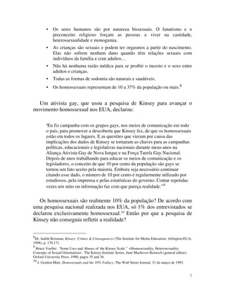 •   Os seres humanos são por natureza bissexuais. O fanatismo e o
              preconceito religioso forçam as pessoas a viver na castidade,
              heterossexualidade e monogamia.
          •   As crianças são sexuais e podem ter orgasmos a partir do nascimento.
              Elas não sofrem nenhum dano quando têm relações sexuais com
              indivíduos da família e com adultos…
          •   Não há nenhuma razão médica para se proibir o incesto e o sexo entre
              adultos e crianças.
          •   Todas as formas de sodomia são naturais e saudáveis.
          •   Os homossexuais representam de 10 a 37% da população ou mais.8


  Um ativista gay, que usou a pesquisa de Kinsey para avançar o
movimento homossexual nos EUA, declarou:

          “Eu fiz campanha com os grupos gays, nos meios de comunicação em todo
          o país, para promover a descoberta que Kinsey fez, de que os homossexuais
          estão em todos os lugares. E as questões que vieram por causa das
          implicações dos dados de Kinsey se tornaram as chaves para as campanhas
          políticas, educacionais e legislativas nacionais durante meus anos na
          Aliança Ativista Gay de Nova Iorque e na Força Tarefa Gay Nacional.
          Depois de anos trabalhando para educar os meios de comunicação e os
          legisladores, o conceito de que 10 por cento da população são gays se
          tornou um fato aceito pela maioria. Embora seja necessário continuar
          citando esse dado, o número de 10 por cento é regularmente utilizado por
          estudiosos, pela imprensa e pelas estatísticas do governo. Contar repetidas
          vezes um mito ou informação faz com que pareça realidade.” 9


   Os homossexuais são realmente 10% da população? De acordo com
uma pesquisa nacional realizada nos EUA, só 1% dos entrevistados se
declarou exclusivamente homossexual.10 Então por que a pesquisa de
Kinsey não conseguiu refletir a realidade?


8
 Dr. Judith Reisman, Kinsey: Crimes & Consequences (The Institute for Media Education: Arlington-EUA,
1998), p. 170,171.
9
 Bruce Voeller. “Some Uses and Abuses of the Kinsey Scale.” <Homosexuality, Heterosexuality:
Concepts of Sexual Orientation>. The Kinsey Institute Series, June Machover Reinisch (general editor),
Oxford University Press, 1990, pages 35 and 36.
10
     J. Gordon Muir, Homosexuals and the 10% Fallacy, The Wall Street Journal, 31 de março de 1993.


                                                                                                         7
 