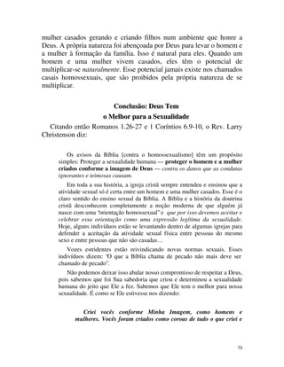 mulher casados gerando e criando filhos num ambiente que honre a
Deus. A própria natureza foi abençoada por Deus para levar o homem e
a mulher à formação da família. Isso é natural para eles. Quando um
homem e uma mulher vivem casados, eles têm o potencial de
multiplicar-se naturalmente. Esse potencial jamais existe nos chamados
casais homossexuais, que são proibidos pela própria natureza de se
multiplicar.

                      Conclusão: Deus Tem
                   o Melhor para a Sexualidade
  Citando então Romanos 1.26-27 e 1 Coríntios 6.9-10, o Rev. Larry
Christenson diz:

        Os avisos da Bíblia [contra o homossexualismo] têm um propósito
     simples: Proteger a sexualidade humana — proteger o homem e a mulher
     criados conforme a imagem de Deus — contra os danos que as condutas
     ignorantes e teimosas causam.
         Em toda a sua história, a igreja cristã sempre entendeu e ensinou que a
     atividade sexual só é certa entre um homem e uma mulher casados. Esse é o
     claro sentido do ensino sexual da Bíblia. A Bíblia e a história da doutrina
     cristã desconhecem completamente a noção moderna de que alguém já
     nasce com uma “orientação homossexual” e que por isso devemos aceitar e
     celebrar essa orientação como uma expressão legítima da sexualidade.
     Hoje, alguns indivíduos estão se levantando dentro de algumas igrejas para
     defender a aceitação da atividade sexual física entre pessoas do mesmo
     sexo e entre pessoas que não são casadas…
        Vozes estridentes estão reivindicando novas normas sexuais. Esses
     indivíduos dizem: “O que a Bíblia chama de pecado não mais deve ser
     chamado de pecado”.
        Não podemos deixar isso abalar nosso compromisso de respeitar a Deus,
     pois sabemos que foi Sua sabedoria que criou e determinou a sexualidade
     humana do jeito que Ele a fez. Sabemos que Ele tem o melhor para nossa
     sexualidade. É como se Ele estivesse nos dizendo:


             Criei vocês conforme Minha Imagem, como homens e
           mulheres. Vocês foram criados como coroas de tudo o que criei e



                                                                              70
 