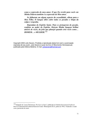 como a expressão do meu amor. O que Eu revelei para vocês em
                Minha Palavra também é a expressão do Meu amor.
                   Se falharam em algum aspecto da sexualidade, olhem para o
                Meu Filho. O Sangue dEle cobre todos os pecados e limpa da
                culpa e vergonha.
                   Dependam do Espírito Santo. Para se protegerem do pecado,
                confiem no poder do Espírito. Deixem Minha Imagem brilhar
                através de vocês, do jeito que planejei quando criei vocês como…
                HOMEM… e MULHER.142




Copyright 2003 Julio Severo. Proibida a reprodução deste livro sem a autorização
expressa de seu autor. Julio Severo é autor do livro O Movimento Homossexual,
publicado pela Editora Betânia. E-mail: juliosevero@hotmail.com




142
   Adaptado de: Larry Christenson, The Facts of Life 2, publicado no boletim International Lutheran
Renewal (International Lutheran Renewal Center: Minneapolis-EUA, junho de 1992). Traduzido e usado
com a permissão do autor.


                                                                                                      71
 