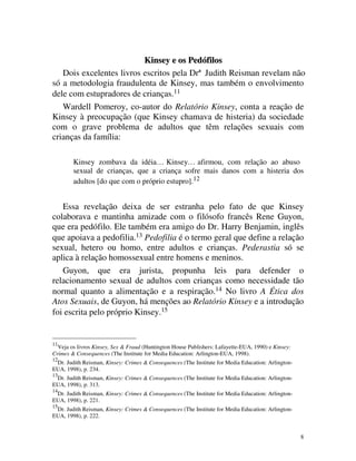 Kinsey e os Pedófilos
   Dois excelentes livros escritos pela Drª Judith Reisman revelam não
só a metodologia fraudulenta de Kinsey, mas também o envolvimento
dele com estupradores de crianças.11
   Wardell Pomeroy, co-autor do Relatório Kinsey, conta a reação de
Kinsey à preocupação (que Kinsey chamava de histeria) da sociedade
com o grave problema de adultos que têm relações sexuais com
crianças da família:

        Kinsey zombava da idéia… Kinsey… afirmou, com relação ao abuso
        sexual de crianças, que a criança sofre mais danos com a histeria dos
        adultos [do que com o próprio estupro].12


   Essa revelação deixa de ser estranha pelo fato de que Kinsey
colaborava e mantinha amizade com o filósofo francês Rene Guyon,
que era pedófilo. Ele também era amigo do Dr. Harry Benjamin, inglês
que apoiava a pedofilia.13 Pedofilia é o termo geral que define a relação
sexual, hetero ou homo, entre adultos e crianças. Pederastia só se
aplica à relação homossexual entre homens e meninos.
   Guyon, que era jurista, propunha leis para defender o
relacionamento sexual de adultos com crianças como necessidade tão
normal quanto a alimentação e a respiração.14 No livro A Ética dos
Atos Sexuais, de Guyon, há menções ao Relatório Kinsey e a introdução
foi escrita pelo próprio Kinsey.15


11
  Veja os livros Kinsey, Sex & Fraud (Huntington House Publishers: Lafayette-EUA, 1990) e Kinsey:
Crimes & Consequences (The Institute for Media Education: Arlington-EUA, 1998).
12
 Dr. Judith Reisman, Kinsey: Crimes & Consequences (The Institute for Media Education: Arlington-
EUA, 1998), p. 234.
13
 Dr. Judith Reisman, Kinsey: Crimes & Consequences (The Institute for Media Education: Arlington-
EUA, 1998), p. 313.
14
 Dr. Judith Reisman, Kinsey: Crimes & Consequences (The Institute for Media Education: Arlington-
EUA, 1998), p. 221.
15
 Dr. Judith Reisman, Kinsey: Crimes & Consequences (The Institute for Media Education: Arlington-
EUA, 1998), p. 222.


                                                                                                    8
 
